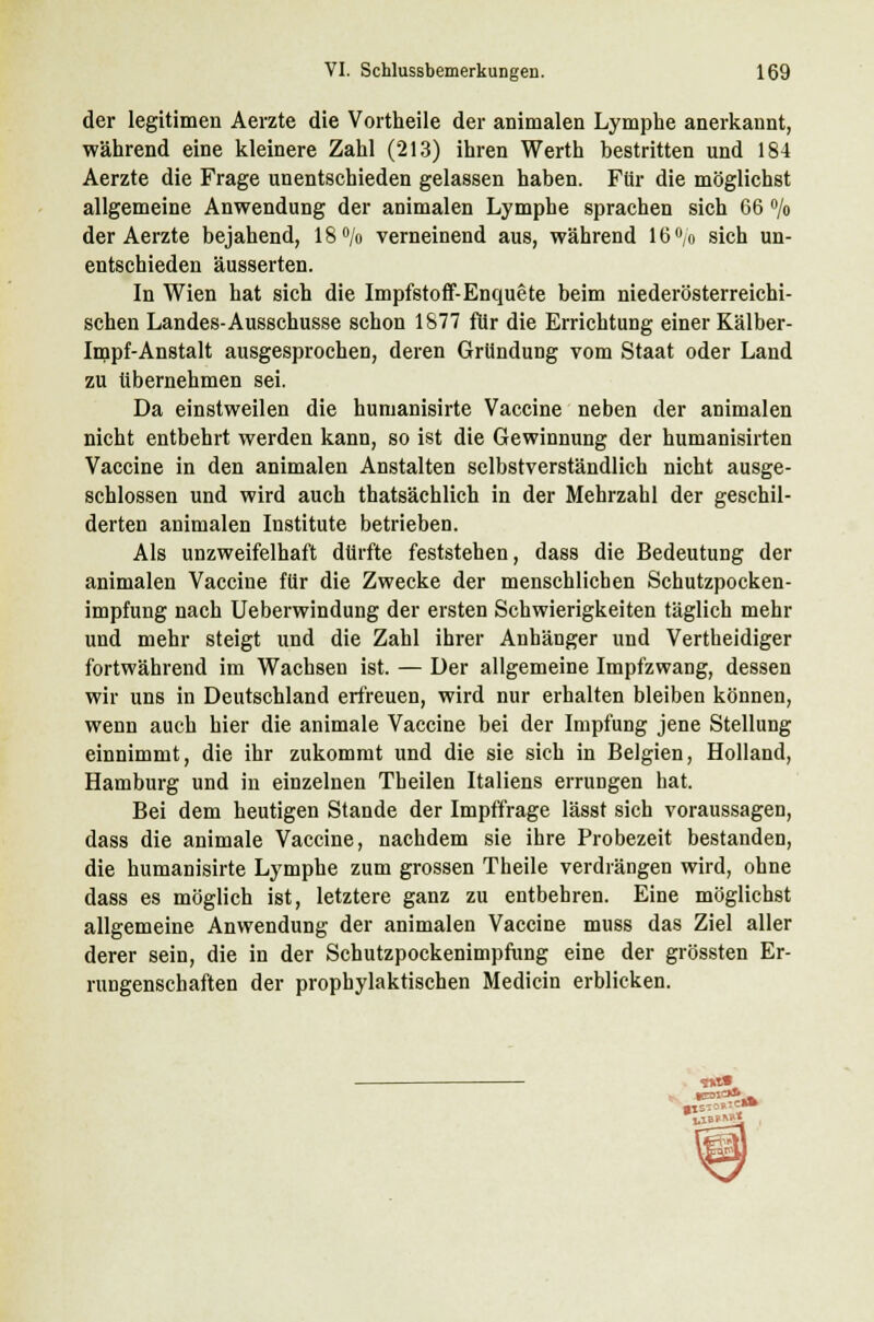 der legitimen Aerzte die Vortheile der animalen Lymphe anerkannt, während eine kleinere Zahl (213) ihren Werth bestritten und 184 Aerzte die Frage unentschieden gelassen haben. Für die möglichst allgemeine Anwendung der animalen Lymphe sprachen sich 66 °/o der Aerzte bejahend, 18% verneinend aus, während 16% sich un- entschieden äusserten. In Wien hat sich die Impfstoff-Enquete beim niederösterreichi- schen Landes-Ausschusse schon 1877 für die Errichtung einer Kälber- Impf-Anstalt ausgesprochen, deren Gründung vom Staat oder Land zu tibernehmen sei. Da einstweilen die humanisirte Vaccine neben der animalen nicht entbehrt werden kann, so ist die Gewinnung der humanisirten Vaccine in den animalen Anstalten selbstverständlich nicht ausge- schlossen und wird auch thatsächlich in der Mehrzahl der geschil- derten animalen Institute betrieben. Als unzweifelhaft dürfte feststehen, dass die Bedeutung der animalen Vaccine für die Zwecke der menschlichen Schutzpocken- impfung nach Ueberwindung der ersten Schwierigkeiten täglich mehr und mehr steigt und die Zahl ihrer Anhänger und Vertheidiger fortwährend im Wachsen ist. — Der allgemeine Impfzwang, dessen wir uns in Deutschland erfreuen, wird nur erhalten bleiben können, wenn auch hier die animale Vaccine bei der Impfung jene Stellung einnimmt, die ihr zukommt und die sie sich in Belgien, Holland, Hamburg und in einzelnen Theilen Italiens errungen hat. Bei dem heutigen Stande der Impffrage lässt sich voraussagen, dass die animale Vaccine, nachdem sie ihre Probezeit bestanden, die humanisirte Lymphe zum grossen Theile verdrängen wird, ohne dass es möglich ist, letztere ganz zu entbehren. Eine möglichst allgemeine Anwendung der animalen Vaccine muss das Ziel aller derer sein, die in der Schutzpockenimpfung eine der grössten Er- rungenschaften der prophylaktischen Medicin erblicken.