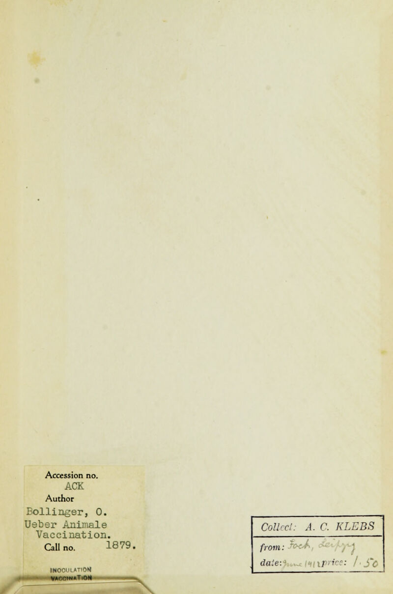 Accession no. ACK Author Bollinger, 0. Ueber Animale Vaccination. CaUno. 1879. INOCUIATIOM •T.OH N Collect: A. C. KLEBS front: fecA, d daie:1 , iprice: I ■ S°ö