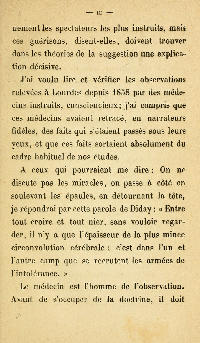 nement les spectateurs les plus instruits, mais ces guérisons, disent-elles, doivent trouver dans les théories de la suggestion une explica- tion décisive. J'ai voulu lire et vérifier les observations relevées à Lourdes depuis 1858 par des méde- cins instruits, consciencieux; j'ai compris que ces médecins avaient retracé, en narrateurs fidèles, des faits qui s'étaient passés sous leurs yeux, et que ces faits sortaient absolument du cadre habituel de nos études. A ceux qui pourraient me dire : On ne discute pas les miracles, on passe à côté en soulevant les épaules, en détournant la tête, je répondrai par cette parole de Diday : « Entre tout croire et tout nier, sans vouloir regar- der, il n'y a que l'épaisseur de la plus mince circonvolution cérébrale ; c'est dans l'un et l'autre camp que se recrutent les armées de l'intolérance. » Le médecin est l'homme de l'observation. Avant de s'occuper de la doctrine, il doit