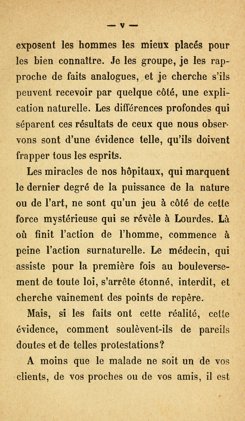 exposent les hommes les mieux placés pour les bien connaître. Je les groupe, je les rap- proche de faits analogues, et je cherche s'ils peuvent recevoir par quelque côté, une expli- cation naturelle. Les différences profondes qui séparent ces résultats de ceux que nous obser- vons sont d'une évidence telle, qu'ils doivent frapper tous les esprits. Les miracles de nos hôpitaux, qui marquent le dernier degré de la puissance de la nature ou de l'art, ne sont qu'un jeu à côté de cette force mystérieuse qui se révèle à Lourdes. Là où finit l'action de l'homme, commence à peine l'action surnaturelle. Le médecin, qui assiste pour la première fois au bouleverse- ment de toute loi, s'arrête étonné, interdit, et cherche vainement des points de repère. Mais, si les faits ont cette réalité, cette évidence, comment soulèvent-ils de pareils doutes et de telles protestations? A moins que le malade ne soit un de vos clients, de vos proches ou de vos amis, il est