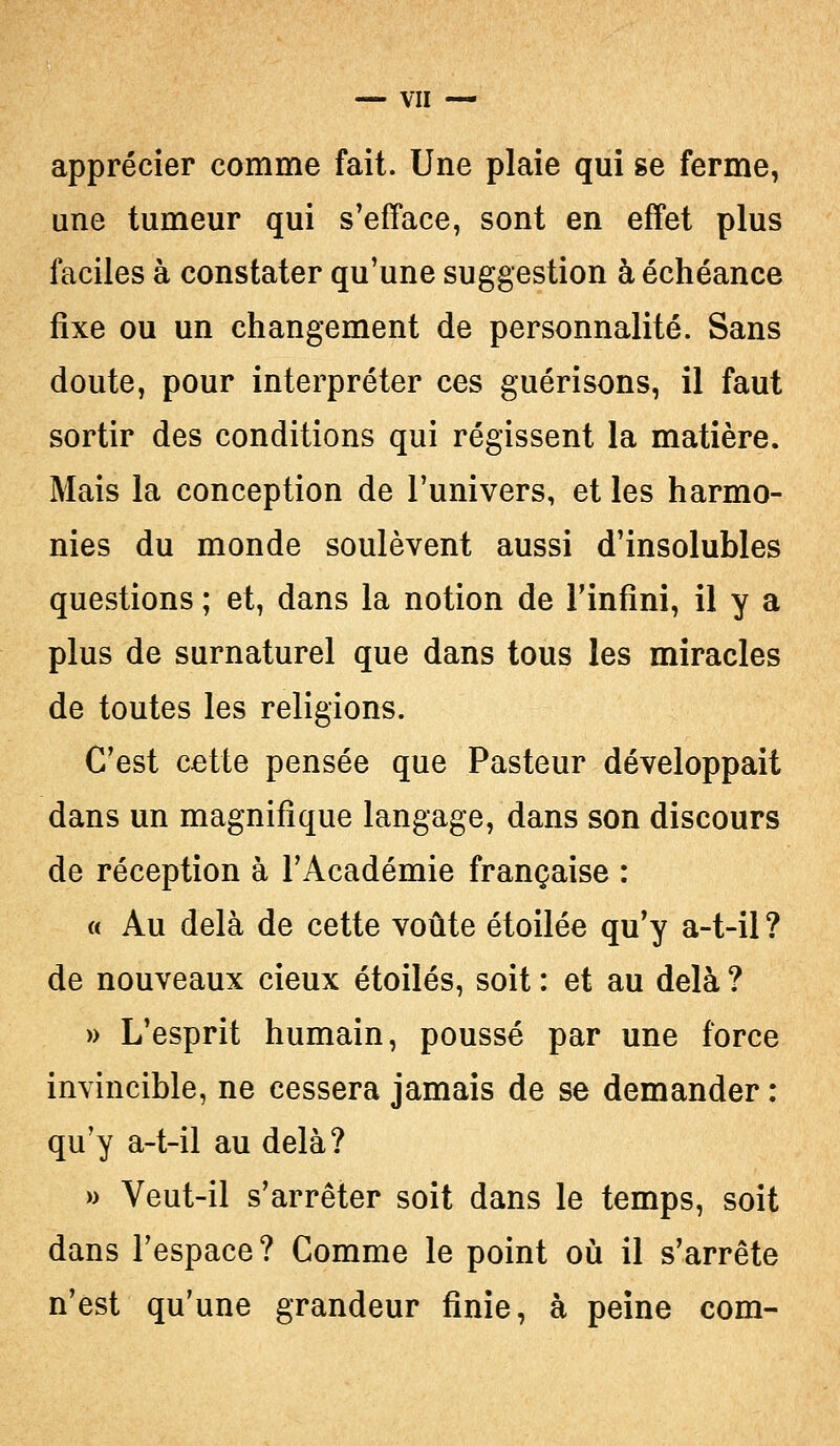 apprécier comme fait. Une plaie qui se ferme, une tumeur qui s'efface, sont en effet plus faciles à constater qu'une suggestion à échéance fixe ou un changement de personnalité. Sans doute, pour interpréter ces guérisons, il faut sortir des conditions qui régissent la matière. Mais la conception de l'univers, et les harmo- nies du monde soulèvent aussi d'insolubles questions ; et, dans la notion de l'infini, il y a plus de surnaturel que dans tous les miracles de toutes les religions. C'est cette pensée que Pasteur développait dans un magnifique langage, dans son discours de réception à l'Académie française : « Au delà de cette voûte étoilée qu'y a-t-il ? de nouveaux cieux étoiles, soit : et au delà ? » L'esprit humain, poussé par une force invincible, ne cessera jamais de se demander : qu'y a-t-il au delà? » Veut-il s'arrêter soit dans le temps, soit dans l'espace? Comme le point où il s'arrête n'est qu'une grandeur finie, à peine com-