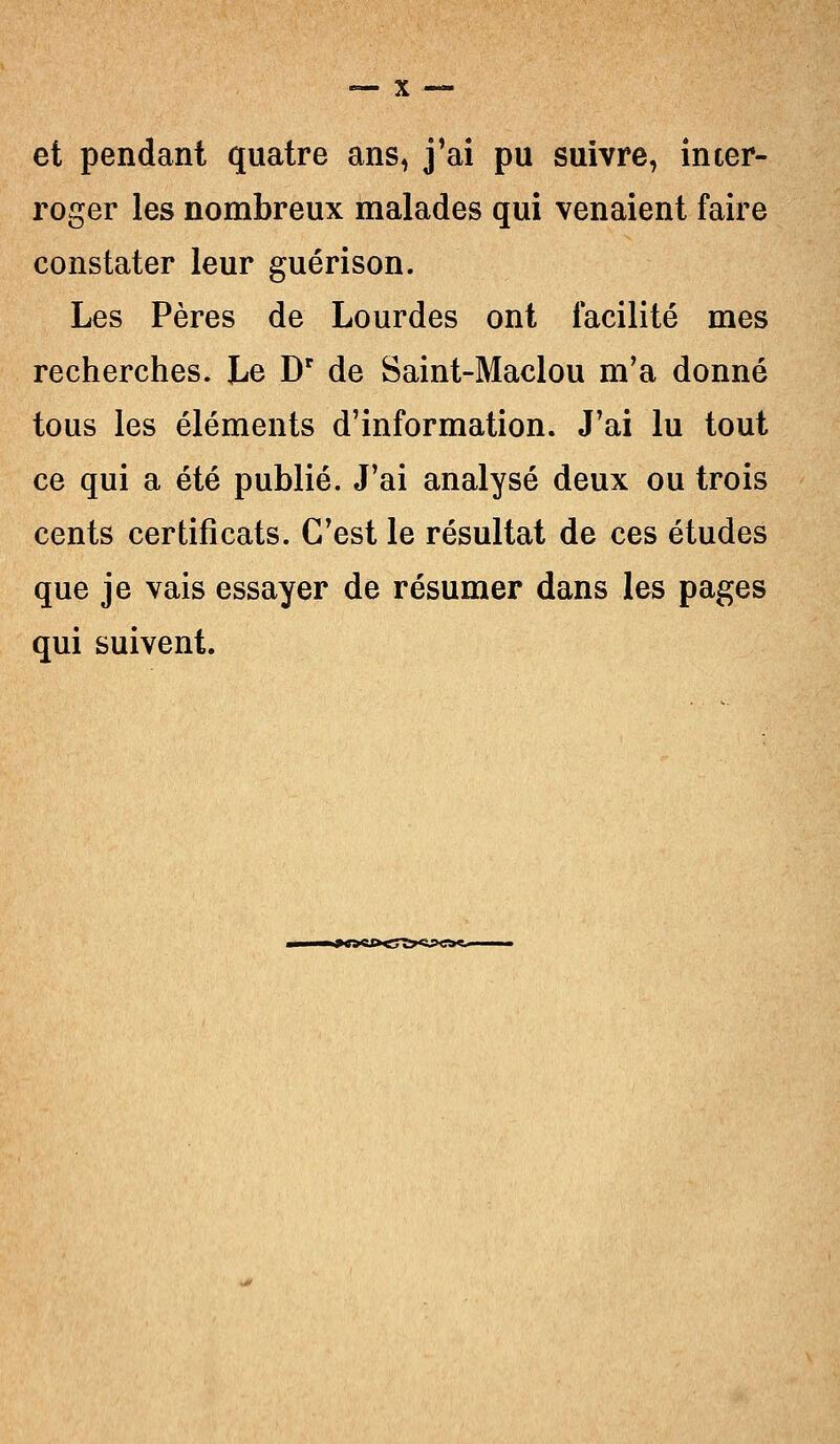 et pendant quatre ans, j'ai pu suivre, inter- roger les nombreux malades qui venaient faire constater leur guérison. Les Pères de Lourdes ont facilité mes recherches. Le Dr de Saint-Maclou m'a donné tous les éléments d'information. J'ai lu tout ce qui a été publié. J'ai analysé deux ou trois cents certificats. C'est le résultat de ces études que je vais essayer de résumer dans les pages qui suivent.