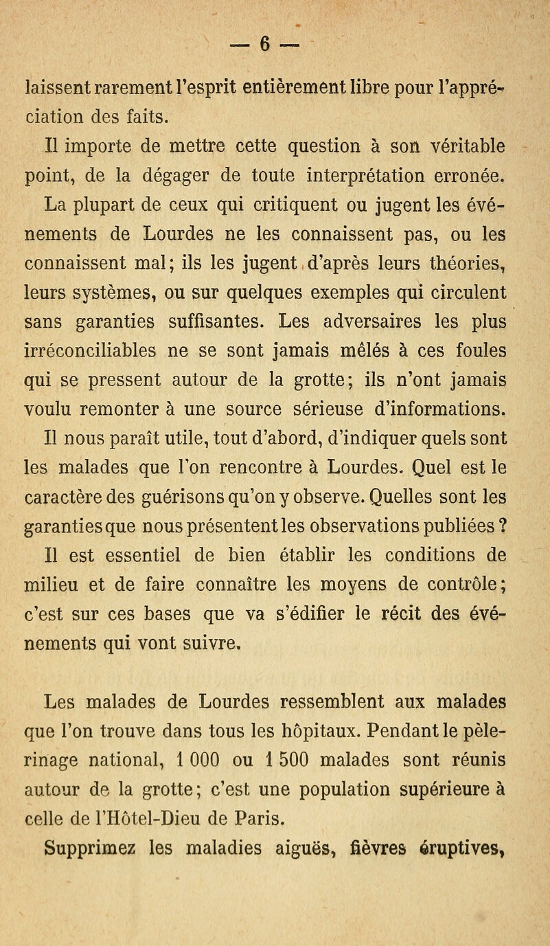 laissent rarement l'esprit entièrement libre pour l'appré- ciation des faits. Il importe de mettre cette question à son véritable point, de la dégager de toute interprétation erronée. La plupart de ceux qui critiquent ou jugent les évé- nements de Lourdes ne les connaissent pas, ou les connaissent mal ; ils les jugent, d'après leurs théories, leurs systèmes, ou sur quelques exemples qui circulent sans garanties suffisantes. Les adversaires les plus irréconciliables ne se sont jamais mêlés à ces foules qui se pressent autour de la grotte; ils n'ont jamais voulu remonter à une source sérieuse d'informations. Il nous paraît utile, tout d'abord, d'indiquer quels sont les malades que Ton rencontre à Lourdes. Quel est le caractère des guérisons qu'on y observe. Quelles sont les garanties que nous présentent les observations publiées ? Il est essentiel de bien établir les conditions de milieu et de faire connaître les moyens de contrôle; c'est sur ces bases que va s'édifier le récit des évé- nements qui vont suivre. Les malades de Lourdes ressemblent aux malades que l'on trouve dans tous les hôpitaux. Pendant le pèle- rinage national, 1 000 ou 1 500 malades sont réunis autour de la grotte ; c'est une population supérieure à celle de l'Hôtel-Dieu de Paris. Supprimez les maladies aiguës, fièvres éruptives,