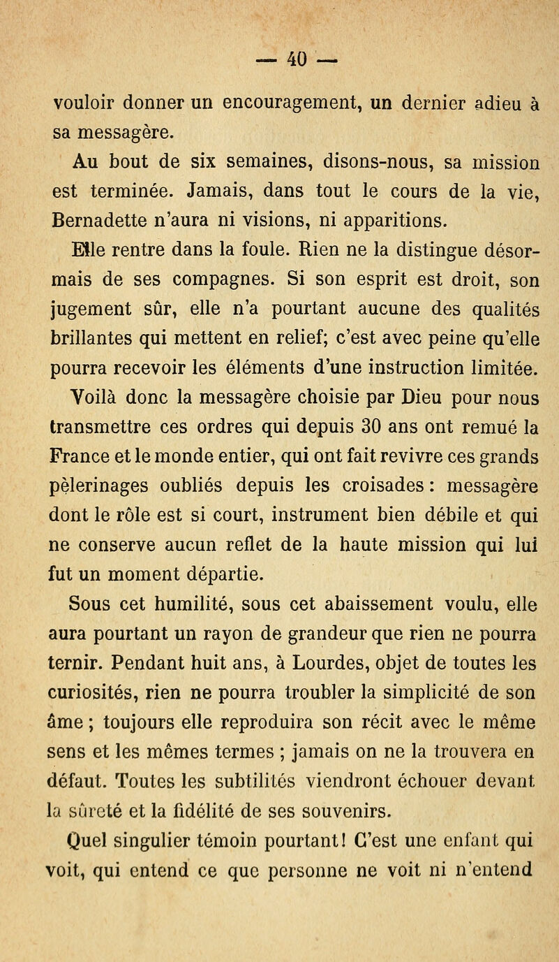 vouloir donner un encouragement, un dernier adieu à sa messagère. Au bout de six semaines, disons-nous, sa mission est terminée. Jamais, dans tout le cours de la vie, Bernadette n'aura ni visions, ni apparitions. Elle rentre dans la foule. Rien ne la distingue désor- mais de ses compagnes. Si son esprit est droit, son jugement sûr, elle n'a pourtant aucune des qualités brillantes qui mettent en relief; c'est avec peine qu'elle pourra recevoir les éléments d'une instruction limitée. Voilà donc la messagère choisie par Dieu pour nous transmettre ces ordres qui depuis 30 ans ont remué la France et le monde entier, qui ont fait revivre ces grands pèlerinages oubliés depuis les croisades : messagère dont le rôle est si court, instrument bien débile et qui ne conserve aucun reflet de la haute mission qui lui fut un moment départie. Sous cet humilité, sous cet abaissement voulu, elle aura pourtant un rayon de grandeur que rien ne pourra ternir. Pendant huit ans, à Lourdes, objet de toutes les curiosités, rien ne pourra troubler la simplicité de son âme ; toujours elle reproduira son récit avec le même sens et les mêmes termes ; jamais on ne la trouvera en défaut. Toutes les subtilités viendront échouer devant la sûreté et la fidélité de ses souvenirs. Quel singulier témoin pourtant! C'est une enfant qui voit, qui entend ce que personne ne voit ni n'entend