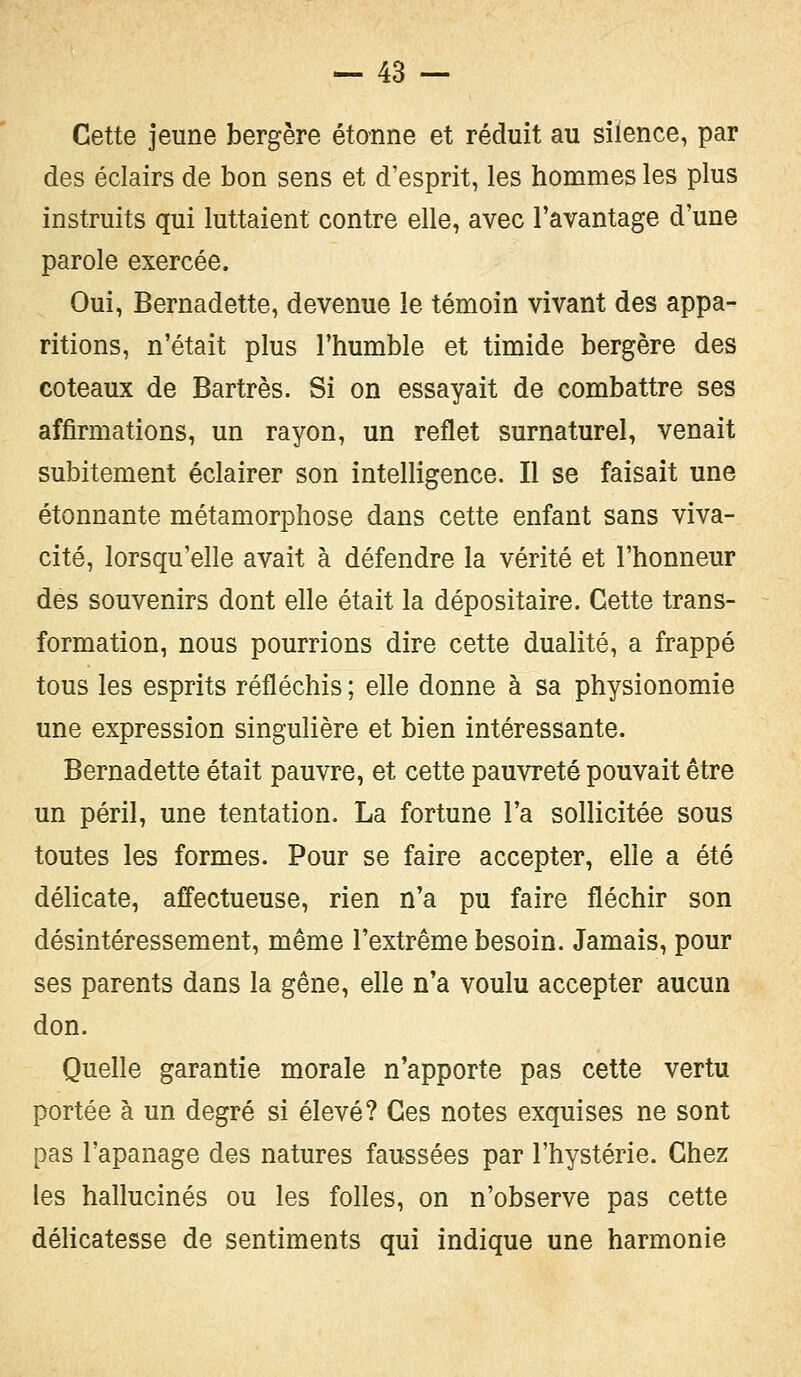 Cette jeune bergère étonne et réduit au silence, par des éclairs de bon sens et d'esprit, les hommes les plus instruits qui luttaient contre elle, avec l'avantage d'une parole exercée. Oui, Bernadette, devenue le témoin vivant des appa- ritions, n'était plus l'humble et timide bergère des coteaux de Bartrès. Si on essayait de combattre ses affirmations, un rayon, un reflet surnaturel, venait subitement éclairer son intelligence. Il se faisait une étonnante métamorphose dans cette enfant sans viva- cité, lorsqu'elle avait à défendre la vérité et l'honneur des souvenirs dont elle était la dépositaire. Cette trans- formation, nous pourrions dire cette dualité, a frappé tous les esprits réfléchis ; elle donne à sa physionomie une expression singulière et bien intéressante. Bernadette était pauvre, et cette pauvreté pouvait être un péril, une tentation. La fortune l'a sollicitée sous toutes les formes. Pour se faire accepter, elle a été délicate, affectueuse, rien n'a pu faire fléchir son désintéressement, même l'extrême besoin. Jamais, pour ses parents dans la gêne, elle n'a voulu accepter aucun don. Quelle garantie morale n'apporte pas cette vertu portée à un degré si élevé? Ces notes exquises ne sont pas l'apanage des natures faussées par l'hystérie. Chez les hallucinés ou les folles, on n'observe pas cette délicatesse de sentiments qui indique une harmonie