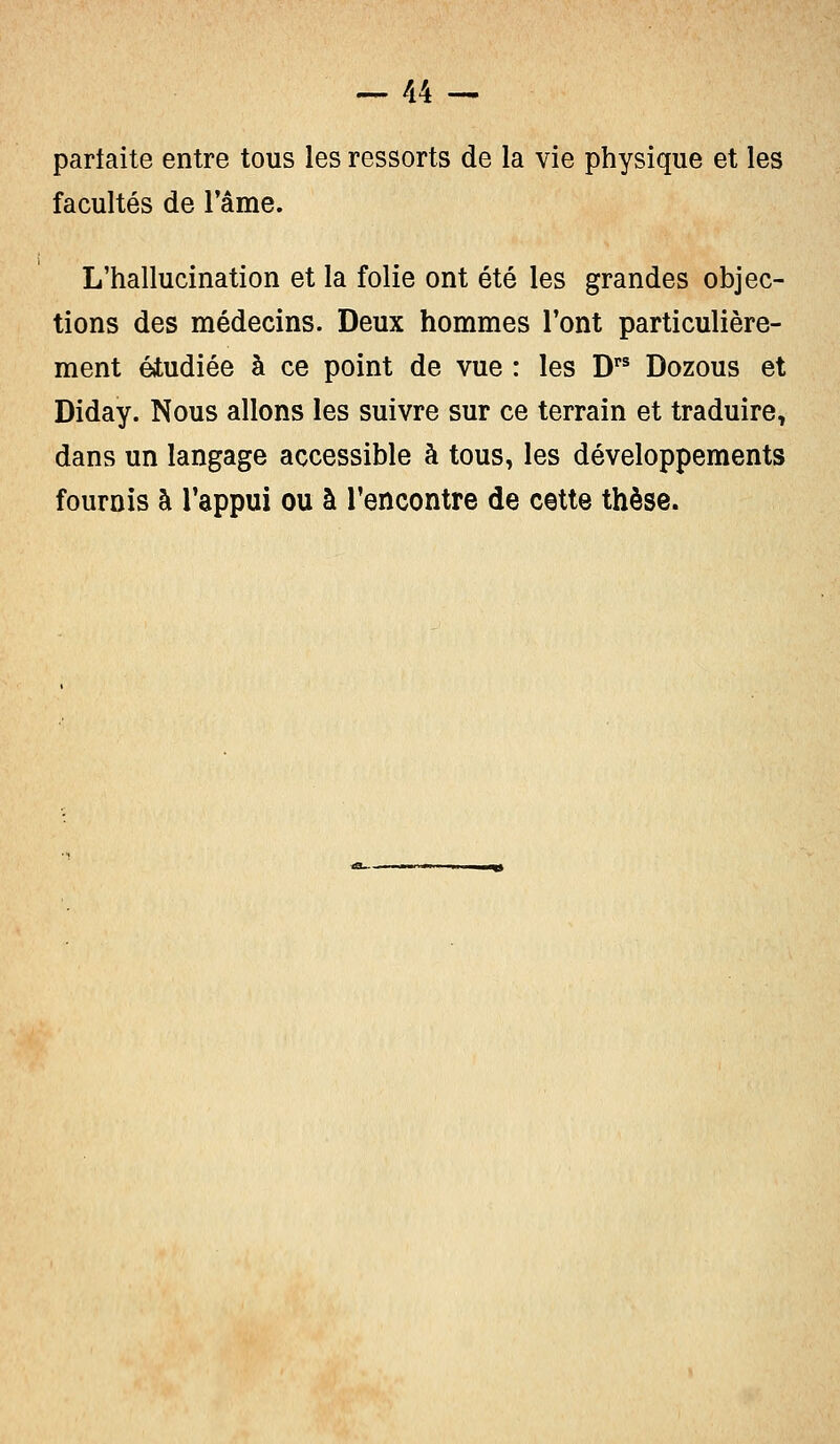 parfaite entre tous les ressorts de la vie physique et les facultés de l'âme. L'hallucination et la folie ont été les grandes objec- tions des médecins. Deux hommes l'ont particulière- ment étudiée à ce point de vue : les Drs Dozous et Diday. Nous allons les suivre sur ce terrain et traduire, dans un langage accessible à tous, les développements fournis à l'appui ou à rencontre de cette thèse.