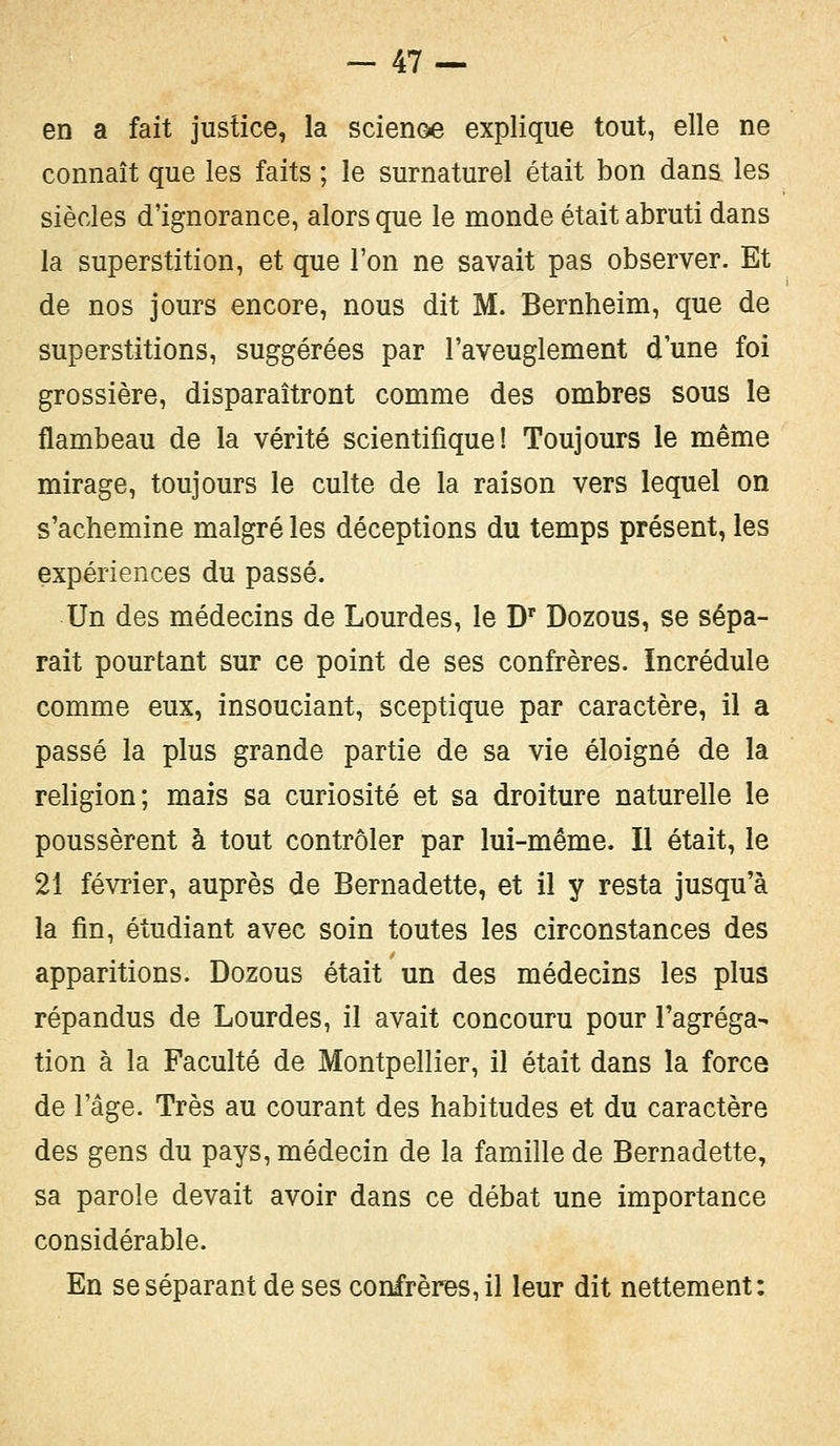 en a fait justice, la scienoe explique tout, elle ne connaît que les faits ; le surnaturel était bon dans les siècles d'ignorance, alors que le monde était abruti dans la superstition, et que l'on ne savait pas observer. Et de nos jours encore, nous dit M. Bernheim, que de superstitions, suggérées par l'aveuglement d'une foi grossière, disparaîtront comme des ombres sous le flambeau de la vérité scientifique! Toujours le même mirage, toujours le culte de la raison vers lequel on s'achemine malgré les déceptions du temps présent, les expériences du passé. Un des médecins de Lourdes, le Dr Dozous, se sépa- rait pourtant sur ce point de ses confrères. Incrédule comme eux, insouciant, sceptique par caractère, il a passé la plus grande partie de sa vie éloigné de la religion; mais sa curiosité et sa droiture naturelle le poussèrent à tout contrôler par lui-même. Il était, le 21 février, auprès de Bernadette, et il y resta jusqu'à la fin, étudiant avec soin toutes les circonstances des apparitions. Dozous était un des médecins les plus répandus de Lourdes, il avait concouru pour l'agréga- tion à la Faculté de Montpellier, il était dans la force de l'âge. Très au courant des habitudes et du caractère des gens du pays, médecin de la famille de Bernadette, sa parole devait avoir dans ce débat une importance considérable. En se séparant de ses confrères, il leur dit nettement: