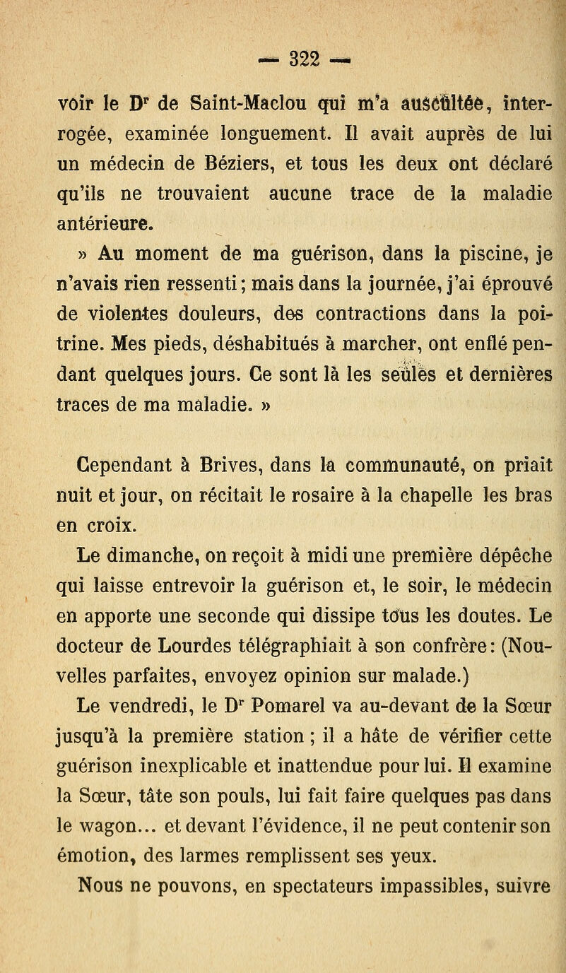 voir le Dr de Saint-Maclou qui m'a auscultée, inter- rogée, examinée longuement. Il avait auprès de lui un médecin de Béziers, et tous les deux ont déclaré qu'ils ne trouvaient aucune trace de la maladie antérieure. » Au moment de ma guérison, dans la piscine, je n'avais rien ressenti ; mais dans la journée, j'ai éprouvé de violentes douleurs, des contractions dans la poi- trine. Mes pieds, déshabitués à marcher, ont enflé pen- dant quelques jours. Ce sont là les seules et dernières traces de ma maladie. » Cependant à Brives, dans la communauté, on priait nuit et jour, on récitait le rosaire à la chapelle les bras en croix. Le dimanche, on reçoit à midi une première dépêche qui laisse entrevoir la guérison et, le soir, le médecin en apporte une seconde qui dissipe tous les doutes. Le docteur de Lourdes télégraphiait à son confrère : (Nou- velles parfaites, envoyez opinion sur malade.) Le vendredi, le Dr Pomarel va au-devant de la Sœur jusqu'à la première station ; il a hâte de vérifier cette guérison inexplicable et inattendue pour lui. H examine la Sœur, tâte son pouls, lui fait faire quelques pas dans le wagon... et devant l'évidence, il ne peut contenir son émotion, des larmes remplissent ses yeux. Nous ne pouvons, en spectateurs impassibles, suivre