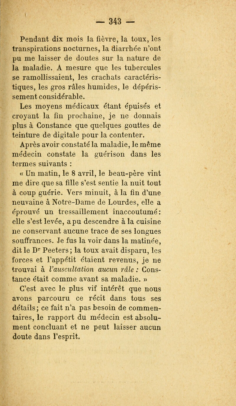 Pendant dix mois la fièvre, la toux, les transpirations nocturnes, la diarrhée n'ont pu me laisser de doutes sur la nature de la maladie. A mesure que les tubercules se ramollissaient, les crachats caractéris- tiques, les gros râles humides, le dépéris- sement considérable. Les moyens médicaux étant épuisés et croyant la fin prochaine, je ne donnais plus à Constance que quelques gouttes de teinture de digitale pour la contenter. Après avoir constaté la maladie, le même médecin constate la guérison dans les termes suivants : « Un matin, le 8 avril, le beau-père vint me dire que sa fille s'est sentie la nuit tout à coup guérie. Vers minuit, à la fin d'une neuvaine à Notre-Dame de Lourdes, elle a éprouvé un tressaillement inaccoutumé: elle s'est levée, a pu descendre à la cuisine ne conservant aucune trace de ses longues souffrances. Je fus la voir dans la matinée, dit le Dr Peeters ; la toux avait disparu, les forces et l'appétit étaient revenus, je ne trouvai à l'auscultation aucun râle : Cons- tance était comme avant sa maladie. » C'est avec le plus vif intérêt que nous avons parcouru ce récit dans tous ses Létails; ce fait n'a pas besoin de commen- taires, le rapport du médecin est absolu- tent concluant et ne peut laisser aucun Loute dans l'esprit,