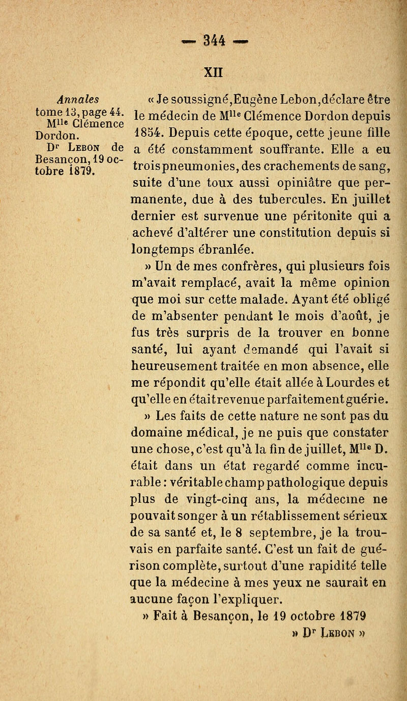 XII Annales « Je soussigné,Eugène Lebon,déclare être t0wf. 1^',p,age 44- le médecin de Mlle Clémence Dordon depuis Mlle Clémence .M, _ . , . *.,__ Dordon. 1854. Depuis cette époque, cette jeune nlle Dr Lebon de a été constamment souffrante. Elle a eu Besancon, 19 oc- . • , ■. . -, tobre 1879. troispneumonies, des crachements de sang, suite d'une toux aussi opiniâtre que per- manente, due à des tubercules. En juillet dernier est survenue une péritonite qui a achevé d'altérer une constitution depuis si longtemps ébranlée. » Un de mes confrères, qui plusieurs fois m'avait remplacé, avait la même opinion que moi sur cette malade. Ayant été obligé de m'absenter pendant le mois d'août, je fus très surpris de la trouver en bonne santé, lui ayant demandé qui l'avait si heureusement traitée en mon absence, elle me répondit qu'elle était allée à Lourdes et qu'elle en étaitrevenue parfaitement guérie. » Les faits de cette nature ne sont pas du domaine médical, je ne puis que constater une chose, c'est qu'à la fin de juillet, Mlle D. était dans un état regardé comme incu- rable : véritable champ pathologique depuis plus de vingt-cinq ans, la médecine ne pouvait songer à un rétablissement sérieux de sa santé et, le 8 septembre, je la trou- vais en parfaite santé. C'est un fait de gué- rison complète, surtout d'une rapidité telle que la médecine à mes yeux ne saurait en aucune façon l'expliquer. » Fait à Besançon, le 19 octobre 1879 » Dr Lkbon «