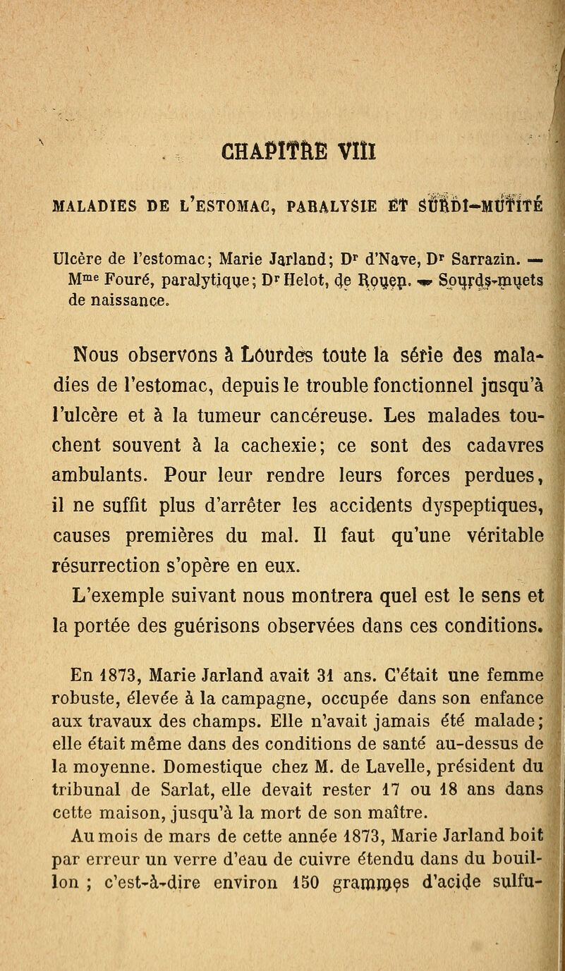 CHAPITËE VIÎI MALADIES DE L'ESTOMAG, PARALYSIE Et Sft$DÎ-MUfïîÉ Ulcère de l'estomac; Marie Jarland; Dr d'Nave, Dp Sarrazin. — Mme Fouré, paralytique ; D* Helot, 4e Rouen, -w Spur4.s~muets de naissance. Nous observons à Lourdes toute la série des mala- dies de l'estomac, depuis le trouble fonctionnel jusqu'à l'ulcère et à la tumeur cancéreuse. Les malades tou- chent souvent à la cachexie; ce sont des cadavres ambulants. Pour leur rendre leurs forces perdues, il ne suffit plus d'arrêter les accidents dyspeptiques, causes premières du mal. Il faut qu'une véritable résurrection s'opère en eux. L'exemple suivant nous montrera quel est le sens et la portée des guérisons observées dans ces conditions. En 4873, Marie Jarland avait 31 ans. C'était une femme robuste, élevée à la campagne, occupée dans son enfance aux travaux des champs. Elle n'avait jamais été malade; elle était même dans des conditions de santé au-dessus de la moyenne. Domestique chez M. de Lavelle, président du tribunal de Sarlat, elle devait rester 17 ou 18 ans dans cette maison, jusqu'à la mort de son maître. Au mois de mars de cette année 1873, Marie Jarland boit par erreur un verre d'eau de cuivre étendu dans du bouil- lon ; c'est~à~dire environ 150 grammes d'acide sulfu-