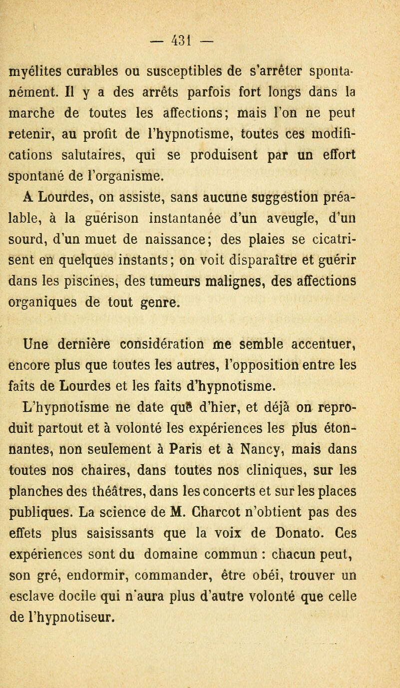 myélites curables ou susceptibles de s'arrêter sponta- nément. Il y a des arrêts parfois fort longs dans la marche de toutes les affections; mais l'on ne peut retenir, au profit de l'hypnotisme, toutes ces modifi- cations salutaires, qui se produisent par un effort spontané de l'organisme. A Lourdes, on assiste, sans aucune suggestion préa- lable, à la guérison instantanée d'un aveugle, d'un sourd, d'un muet de naissance ; des plaies se cicatri- sent en quelques instants ; on voit disparaître et guérir dans les piscines, des tumeurs malignes, des affections organiques de tout genre. Une dernière considération me semble accentuer, encore plus que toutes les autres, l'opposition entre les faits de Lourdes et les faits d'hypnotisme. L'hypnotisme ne date quS d'hier, et déjà on repro- duit partout et à volonté les expériences les plus éton- nantes, non seulement à Paris et à Nancy, mais dans toutes nos chaires, dans toutes nos cliniques, sur les planches des théâtres, dans les concerts et sur les places publiques. La science de M. Gharcot n'obtient pas des effets plus saisissants que la voix de Donato. Ces expériences sont du domaine commun : chacun peut, son gré, endormir, commander, être obéi, trouver un esclave docile qui n'aura plus d'autre volonté que celle de l'hypnotiseur.