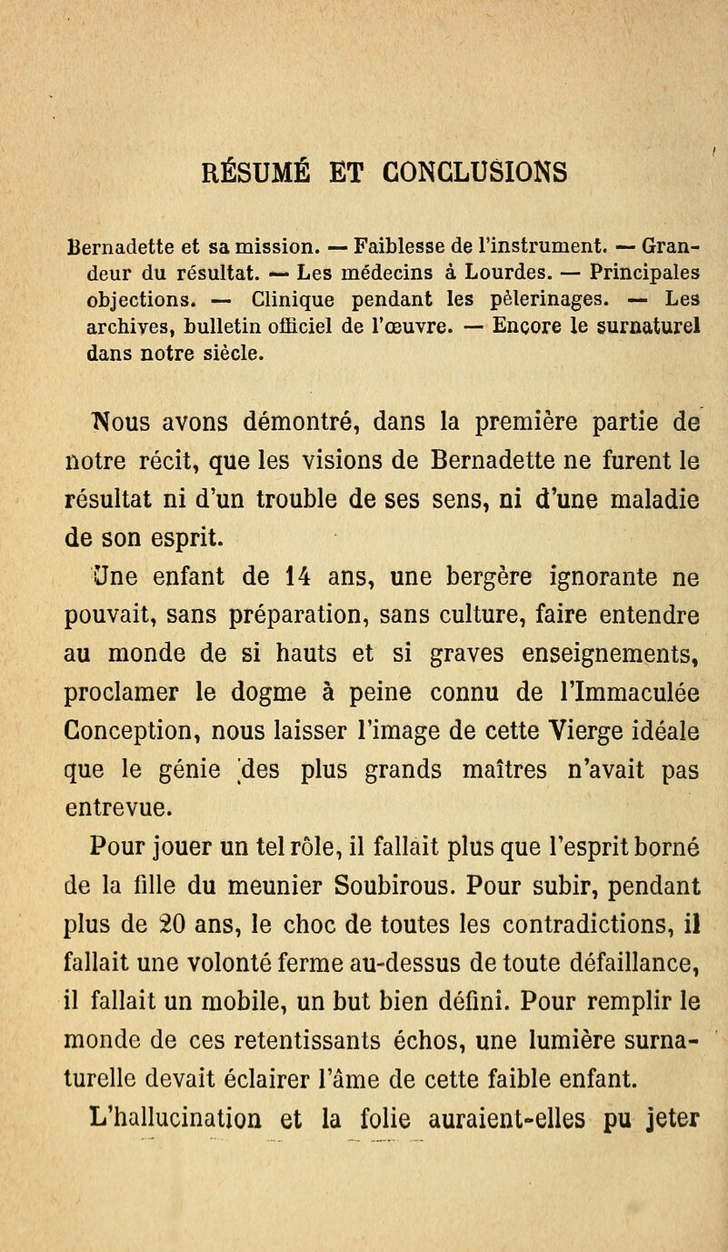 RÉSUMÉ ET CONCLUSIONS Bernadette et sa mission. — Faiblesse de l'instrument. —■ Gran- deur du résultat. *— Les médecins à Lourdes. — Principales objections. — Clinique pendant les pèlerinages. — Les archives, bulletin officiel de l'œuvre. — Encore le surnaturel dans notre siècle. Nous avons démontré, dans la première partie de notre récit, que les visions de Bernadette ne furent le résultat ni d'un trouble de ses sens, ni d'une maladie de son esprit. CJne enfant de 14 ans, une bergère ignorante ne pouvait, sans préparation, sans culture, faire entendre au monde de si hauts et si graves enseignements, proclamer le dogme à peine connu de l'Immaculée Conception, nous laisser l'image de cette Vierge idéale que le génie [des plus grands maîtres n'avait pas entrevue. Pour jouer un tel rôle, il fallait plus que l'esprit borné de la fille du meunier Soubirous. Pour subir, pendant plus de 20 ans, le choc de toutes les contradictions, il fallait une volonté ferme au-dessus de toute défaillance, il fallait un mobile, un but bien défini. Pour remplir le monde de ces retentissants échos, une lumière surna- turelle devait éclairer l'âme de cette faible enfant. L'hallucination et la folie auraient-elles pu jeter