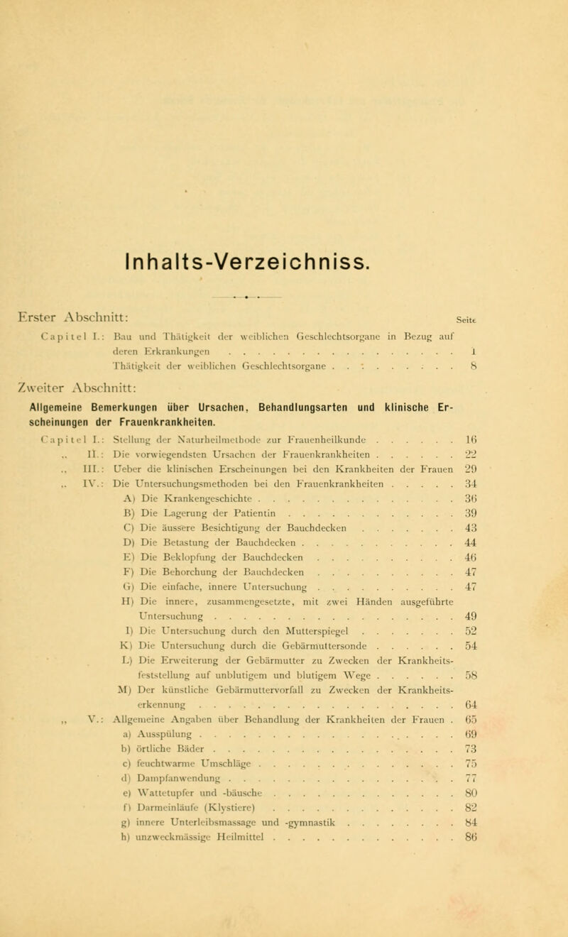 Inhalts-Verzeichniss. Erster Abschnitt: < Capitel [.: Bau und Thäligkeil der weiblichen Geschlechtsorgane in Bezug auf deren Erkrankungen Thätigkeit der weiblichen Geschlechtsorga Zweiter Alischnitt: Allgemeine Bemerkungen über Ursachen, Behandlungsarten und klinische Er- scheinungen der Frauenkrankheiten. < ipitel I.: Stellung der Naturheilraetbode zur Frauenheilkunde II : Die vorwiegendsten Ursachen der Frauenkrankheiten III.: (Jeher die klinischen Erscheinungen hei den Krankheiten der Frauen l\\: Die Untersuchungsmethoden hei den Frauenkrankheiten \ Die Krankengeschichte B) Die Lagerung der Patientin C) Die äussere Besichtigung der Bauchdecken D) Die Betastung der Bauchdecken I Die Beklopfung der Bauchdecken Behorchung der Hauchdecken in Die einfache, innere Untersuchung H) Die innere, zusammengesetzte, mit zwei Händen ausgeführte Untersuchung I) Di'- Untersuchung durch den Mutterspiegel K Die Untersuchung durch die Gebärmüttersonde L) Die Erweiterung der Gebärmutter zu Zwecken der Krankheits- feststellung auf unblutigem und blutigem Wege Mi Der künstliche Gebärmuttervorfall zu Zwecken der Krankheits- erkennung ,, V.: Allgemeine Angaben über Behandhing der Krankheiten der Frauen . a) Ausspülung b) örtliche Kader O feuchtwarme Einschläge d Dampfanwendung e) Wattetupfer und -bausche i' Darmeinläufe (Klystiere) gl innere Enterleihsmassage und -gymnastik h) unzweckmässige Heilmittel 54