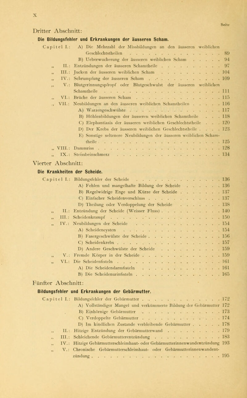 \ Dritter Abschnitt: Die Bildungsfehler und Erkrankungen der äusseren Scham. Capitel [.: A) Die Mehrzahl der Missbildungen an den Süsseren weiblichen Geschlechtsteilen 80 B) Ueberwucherung der äusseren weibliehen Scham 9 I „ II.: Entzündungen der äusseren Schamtheile 97 „ III.: Jucken der äusseren weiblichen Scham 1' > t „ IV.: Schrumpfung der äusseren Scham . .• 109 ,, V.: Bhitgerinnungspfropf oder Blutgeschwulst der äusseren weiblichen Schamtheile 111 „ VI.: Brüche der äusseren Scham 11) , VII.: Neubildungen an den ausseien weiblichen Schamtheilen llt> A) Warzengeschwülste 117 B) Höhlenbildungen der äusseren weiblichen Schamtheile . . .118 t'l Elephantiasis der äusseren weiblichen Geschlcchtstheile . . .120 D) Der Krebs der äusseren weiblichen Geschlechtslheile .... 123 E) Sonstige seltenere Neubildungen der äusseren weiblichen Scham- theile I2S „ VIII.: Dammriss 128 „ IX.: Stefssbeinschmerz 134 Vierter Abschnitt: Die Krankheiten der Scheide. Capitel I.: Bildungsfehler der Scheide 13(1 A) Fehlen und mangelhafte Bildung der Scheide 136 B) Regelwidrige Enge und Kürze der Scheide 137 C) Einfacher Scheidenverschluss 137 D) Theilung oder Verdoppelung der Scheide 138 „ II.: Entzündung der Scheide (Weisser Fluss) 140 „ III.: Scheidenkrampf ■ 150 „ IV.: Neubildungen der Scheide 17)4 A) Scheidencysten 154 B) Fasergeschwülste der Scheide 156 C) Scheidenkrebs 157 D) Andere Geschwülste der Scheide 159 „ V.: Fremde Körper in der Scheide 159 „ VI.: Die Scheidenfisteln 161 A) Die Scheidendarmfisleln lül B) Die Scheidenurinfisteln 165 Fünfter Abschnitt: Bildungsfehier und Erkrankungen der Gebärmutter. Capitel I.: Bildungsfehier der Gebärmutter 172 Al Vollständigel Mangel und verkümmerte Bildung der (iebärmuller 17'-' B) Einhörnige Gebärmutter 173 C) Verdoppelte Gebärmutter 174 D) Im kindlichen Zustande verbleibende Gebärmutter 178 II.: Hitzige Entzündung der Gebärmutter« and I7!l III.: Schleichend. Gebärmutterentzündung 183 IV.: Hitzige Gebärmutterschleimhaut- oder Gebärmutterinnenwandentzündung 193 ,, V.: Chronische Geb&rmutterschleimhaut- oder Gebärmuttermnenwandent- zündung 195