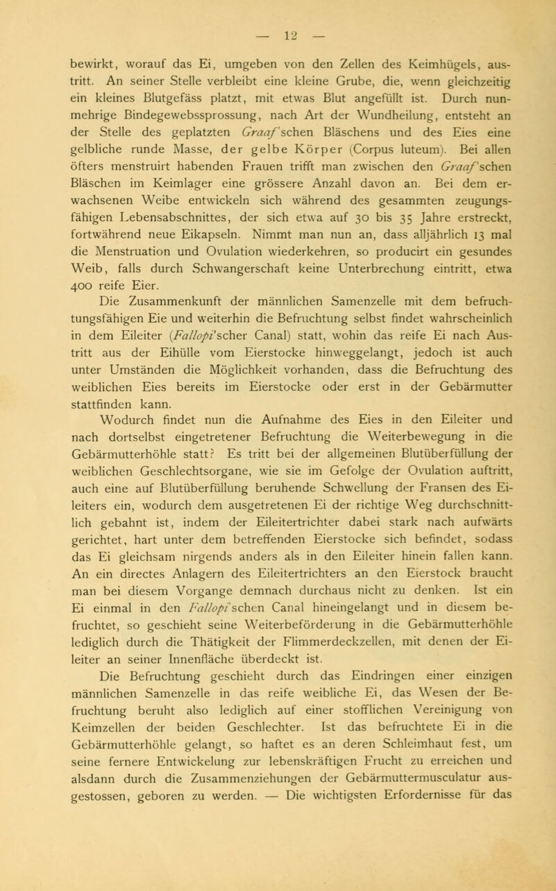 bewirkt, worauf das Ei, umgeben von den Zellen des Keimhügels, aus- tritt. An seiner Stelle verbleibt eine kleine Grube, die, wenn gleichzeitig ein kleines Blutgefäss platzt, mit etwas Blut angefüllt ist. Durch nun- mehrige Bindegewebssprossung, nach Art der Wundheilung, entsteht an der Stelle des geplatzten Graafschen Bläschens und des Eies eine gelbliche runde Masse, der gelbe Körper (Corpus luteum). Bei allen öfters menstruirt habenden Frauen trifft man zwischen den Graafschen Bläschen im Keimlager eine grössere Anzahl davon an. Bei dem er- wachsenen Weibe entwickeln sich während des gesammten zeugungs- fähigen Lebensabschnittes, der sich etwa auf 30 bis 35 Jahre erstreckt, fortwährend neue Eikapseln. Nimmt man nun an, dass alljährlich 13 mal die Menstruation und Ovulation wiederkehren, so producirt ein gesundes Weib, falls durch Schwangerschaft keine Unterbrechung eintritt, etwa 400 reife Eier. Die Zusammenkunft der männlichen Samenzelle mit dem befruch- tungsfähigen Eie und weiterhin die Befruchtung selbst findet wahrscheinlich in dem Eileiter (Fallopi'scher Canal) statt, wohin das reife Ei nach Aus- tritt aus der Eihülle vom Eierstocke hinweggelangt, jedoch ist auch unter Umständen die Möglichkeit vorhanden, dass die Befruchtung des weiblichen Eies bereits im Eierstocke oder erst in der Gebärmutter stattfinden kann. Wodurch findet nun die Aufnahme des Eies in den Eileiter und nach dortselbst eingetretener Befruchtung die Weiterbewegung in die Gebärmutterhöhle statt? Es tritt bei der allgemeinen Blutüberfüllung der weiblichen Geschlechtsorgane, wie sie im Gefolge der Ovulation auftritt, auch eine auf Blutüberfüllung beruhende Schwellung der Fransen des Ei- leiters ein, wodurch dem ausgetretenen Ei der richtige Weg durchschnitt- lich gebahnt ist, indem der Eileitertrichter dabei stark nach aufwärts gerichtet, hart unter dem betreffenden Eierstocke sich befindet, sodass das Ei gleichsam nirgends anders als in den Eileiter hinein fallen kann. An ein directes Anlagern des Eileitertrichters an den Eierstock braucht man bei diesem Vorgange demnach durchaus nicht zu denken. Ist ein Ei einmal in den Fallopi'sehen Canal hineingelangt und in diesem be- fruchtet, so geschieht seine Weiterbeförderung in die Gebärmutterhöhle lediglich durch die Thätigkeit der Flimmerdeckzellen, mit denen der Ei- leiter an seiner Innenfläche überdeckt ist. Die Befruchtung geschieht durch das Eindringen einer einzigen männlichen Samenzelle in das reife weibliche Ei, das Wesen der Be- fruchtung beruht also lediglich auf einer stofflichen Vereinigung von Keimzellen der beiden Geschlechter. Ist das befruchtete Ei in die Gebärmutterhöhle gelangt, so haftet es an deren Schleimhaut fest, um seine fernere Entwicklung zur lebenskräftigen Frucht zu erreichen und alsdann durch die Zusammenziehungen der Gebärmuttermusculatur aus- gestossen, geboren zu werden. — Die wichtigsten Erfordernisse für das