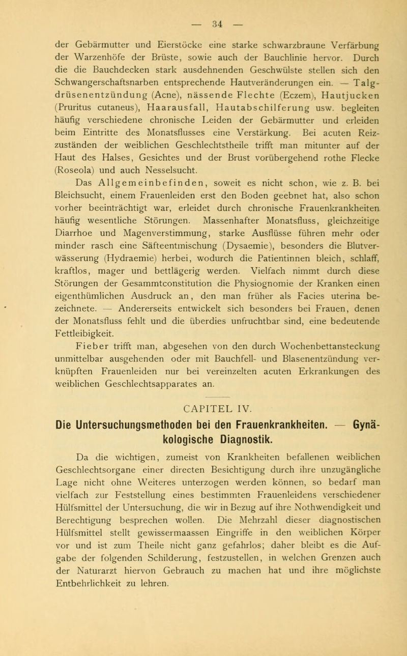 der Gebärmutter und Eierstöcke eine starke schwarzbraune Verfärbung der Warzenhöfe der Brüste, sowie auch der Bauchlinie hervor. Durch die die Bauchdecken stark ausdehnenden Geschwülste stellen sich den Schwangerschaftsnarben entsprechende Hautveränderungen ein. — Talg- drüsenentzündung (Acne), nässende Flechte (Eczem), Hautjucken (Pruritus cutaneus), Haarausfall, Hautabschilferung usw. begleiten häufig verschiedene chronische Leiden der Gebärmutter und erleiden beim Eintritte des Monatsflusses eine Verstärkung. Bei acuten Reiz- zuständen der weiblichen Geschlechtstheile trifft man mitunter auf der Haut des Halses, Gesichtes und der Brust vorübergehend rothe Flecke (Roseola) und auch Nesselsucht. Das Allgemeinbefinden, soweit es nicht schon, wie z. B. bei Bleichsucht, einem Frauenleiden erst den Boden geebnet hat, also schon vorher beeinträchtigt war, erleidet durch chronische Frauenkrankheiten häufig wesentliche Störungen. Massenhafter Monatsfluss, gleichzeitige Diarrhoe und Magenverstimmung, starke Ausflüsse führen mehr oder minder rasch eine Säfteentmischung (Dysaemie), besonders die Blutver- wässerung (Hydraemie) herbei, wodurch die Patientinnen bleich, schlaff, kraftlos, mager und bettlägerig werden. Vielfach nimmt durch diese Störungen der Gesammtconstitution die Physiognomie der Kranken einen eigenthümlichen Ausdruck an, den man früher als Facies uterina be- zeichnete. — Andererseits entwickelt sich besonders bei Frauen, denen der Monatsfluss fehlt und die überdies unfruchtbar sind, eine bedeutende Fettleibigkeit. Fieber trifft man, abgesehen von den durch Wochenbettansteckung unmittelbar ausgehenden oder mit Bauchfell- und Blasenentzündung ver- knüpften Frauenleiden nur bei vereinzelten acuten Erkrankungen des weiblichen Geschlechtsapparates an. CAPITEL IV. Die Untersuchungsmethoden bei den Frauenkrankheiten. — Gynä- kologische Diagnostik. Da die wichtigen, zumeist von Krankheiten befallenen weiblichen Geschlechtsorgane einer directen Besichtigung durch ihre unzugängliche Lage nicht ohne Weiteres unterzogen werden können, so bedarf man vielfach zur Feststellung eines bestimmten Frauenleidens verschiedener Hülfsmittel der Untersuchung, die wir in Bezug auf ihre Nothwendigkeit und Berechtigung besprechen wollen. Die Mehrzahl dieser diagnostischen Hülfsmittel stellt gewissermaassen Eingriffe in den weiblichen Körper vor und ist zum Theile nicht ganz gefahrlos; daher bleibt es die Auf- gabe der folgenden Schilderung, festzustellen, in welchen Grenzen auch der Naturarzt hiervon Gebrauch zu machen hat und ihre möglichste Entbehrlichkeit zu lehren.