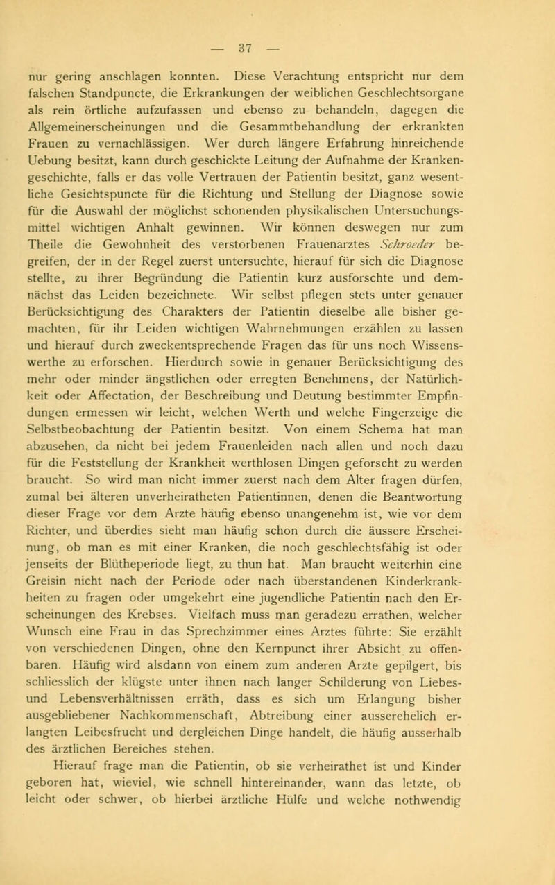 nur gering anschlagen konnten. Diese Verachtung entspricht nur dem falschen Standpuncte, die Erkrankungen der weiblichen Geschlechtsorgane als rein örtliche aufzufassen und ebenso zu behandeln, dagegen die Allgemeinerscheinungen und die Gesammtbehandlung der erkrankten Frauen zu vernachlässigen. Wer durch längere Erfahrung hinreichende Uebung besitzt, kann durch geschickte Leitung der Aufnahme der Kranken- geschichte, falls er das volle Vertrauen der Patientin besitzt, ganz wesent- liche Gesichtspuncte für die Richtung und Stellung der Diagnose sowie für die Auswahl der möglichst schonenden physikalischen Untersuchungs- mittel wichtigen Anhalt gewinnen. Wir können deswegen nur zum Theile die Gewohnheit des verstorbenen Frauenarztes Schroeder be- greifen, der in der Regel zuerst untersuchte, hierauf für sich die Diagnose stellte, zu ihrer Begründung die Patientin kurz ausforschte und dem- nächst das Leiden bezeichnete. Wir selbst pflegen stets unter genauer Berücksichtigung des Charakters der Patientin dieselbe alle bisher ge- machten, für ihr Leiden wichtigen Wahrnehmungen erzählen zu lassen und hierauf durch zweckentsprechende Fragen das für uns noch Wissens- werthe zu erforschen. Hierdurch sowie in genauer Berücksichtigung des mehr oder minder ängstlichen oder erregten Benehmens, der Natürlich- keit oder Affeetation, der Beschreibung und Deutung bestimmter Empfin- dungen ermessen wir leicht, welchen Werth und welche Fingerzeige die Selbstbeobachtung der Patientin besitzt. Von einem Schema hat man abzusehen, da nicht bei jedem Frauenleiden nach allen und noch dazu für die Feststellung der Krankheit werthlosen Dingen geforscht zu werden braucht. So wird man nicht immer zuerst nach dem Alter fragen dürfen, zumal bei älteren unverheiratheten Patientinnen, denen die Beantwortung dieser Frage vor dem Arzte häufig ebenso unangenehm ist, wie vor dem Richter, und überdies sieht man häufig schon durch die äussere Erschei- nung, ob man es mit einer Kranken, die noch geschlechtsfähig ist oder jenseits der Blütheperiode liegt, zu thun hat. Man braucht weiterhin eine Greisin nicht nach der Periode oder nach überstandenen Kinderkrank- heiten zu fragen oder umgekehrt eine jugendliche Patientin nach den Er- scheinungen des Krebses. Vielfach muss man geradezu errathen, welcher Wunsch eine Frau in das Sprechzimmer eines Arztes führte: Sie erzählt von verschiedenen Dingen, ohne den Kernpunct ihrer Absicht zu offen- baren. Häufig wird alsdann von einem zum anderen Arzte gepilgert, bis schliesslich der klügste unter ihnen nach langer Schilderung von Liebes- und Lebensverhältnissen erräth, dass es sich um Erlangung bisher ausgebliebener Nachkommenschaft, Abtreibung einer ausserehelich er- langten Leibesfrucht und dergleichen Dinge handelt, die häufig ausserhalb des ärztlichen Bereiches stehen. Hierauf frage man die Patientin, ob sie verheirathet ist und Kinder geboren hat, wieviel, wie schnell hintereinander, wann das letzte, ob leicht oder schwer, ob hierbei ärztliche Hülfe und welche nothwendig