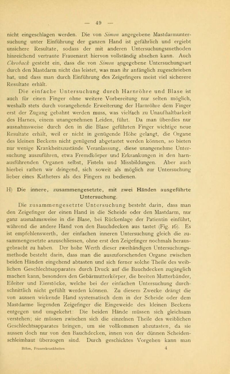 nicht eingeschlagen werden. Die von Simon angegebene Mastdannunter- suchung unter Einführung der ganzen Hand ist gefährlich und ergiebt unsichere Resultate, sodass der mit anderen Untersuchungsmethoden hinreichend vertraute Frauenarzt hiervon vollständig absehen kann. Auch Chroback gesteht ein, dass die von Simon abgegebene Untersuchungsart durch den Mastdarm nicht das leistet, was man ihr anfänglich zugeschrieben hat, und dass man durch Einführung des Zeigefingers meist viel sicherere Resultate erhält. Die einfache Untersuchung durch Harnröhre und Blase ist auch für einen Finger ohne weitere Vorbereitung nur selten möglich, weshalb stets durch vorangehende Erweiterung der Harnröhre dem Finger erst der Zugang gebahnt werden muss, was vielfach zu Unaufhaltbarkeit des Harnes, einem unangenehmen Leiden, führt. Da man überdies nur ausnahmsweise durch den in die Blase gefühlten Finger wichtige neue Resultate erhält, weil er nicht in genügende Höhe gelangt, die Organe des kleinen Beckens nicht genügend abgetastet werden können, so bieten nur wenige Krankheitszustände Veranlassung, diese unangenehme Unter- suchung auszuführen, etwa Fremdkörper und Erkrankungen in den harn- ausführenden Organen selbst, Fisteln und Missbildungen. Aber auch hierbei rathen wir dringend, sich soweit als möglich zur Untersuchung lieber eines Katheters als des Fingers zu bedienen. H) Die innere, zusammengesetzte, mit zwei Händen ausgeführte Untersuchung. Die zusammengesetzte Untersuchung besteht darin, dass man den Zeigefinger der einen Hand in die Scheide oder den Mastdarm, nur ganz ausnahmsweise in die Blase, bei Rückenlage der Patientin einführt, während die andere Hand von den Bauchdecken aus tastet (Fig. 16). Es ist empfehlenswerth, der einfachen inneren Untersuchung gleich die zu- sammengesetzte anzuschliessen, ohne erst den Zeigefinger nochmals heraus- gebracht zu haben. Der hohe Werth dieser zweihändigen Untersuchungs- methode besteht darin, dass man die auszuforschenden Organe zwischen beiden Händen eingehend abtasten und sich ferner solche Theile des weib- lichen Geschlechtsapparates durch Druck auf die Bauchdecken zugänglich machen kann, besonders den Gebärmutterkörper, die breiten Mutterbänder, Eileiter und Eierstöcke, welche bei der einfachen Untersuchung durch- schnittlich nicht gefühlt werden können. Zu diesem Zwecke drängt die von aussen wirkende Hand systematisch dem in der Scheide oder dem Mastdarme liegenden Zeigefinger die Eingeweide des kleinen Beckens entgegen und umgekehrt: Die beiden Hände müssen sich gleichsam verstehen; sie müssen zwischen sich die einzelnen Theile des weiblichen Geschlechtsapparates bringen, um sie vollkommen abzutasten, da sie aussen doch nur von den Bauchdecken, innen von der dünnen Scheiden- schleimhaut überzogen sind. Durch geschicktes Vorgehen kann man Böhm, Frauenkrankheiten 4