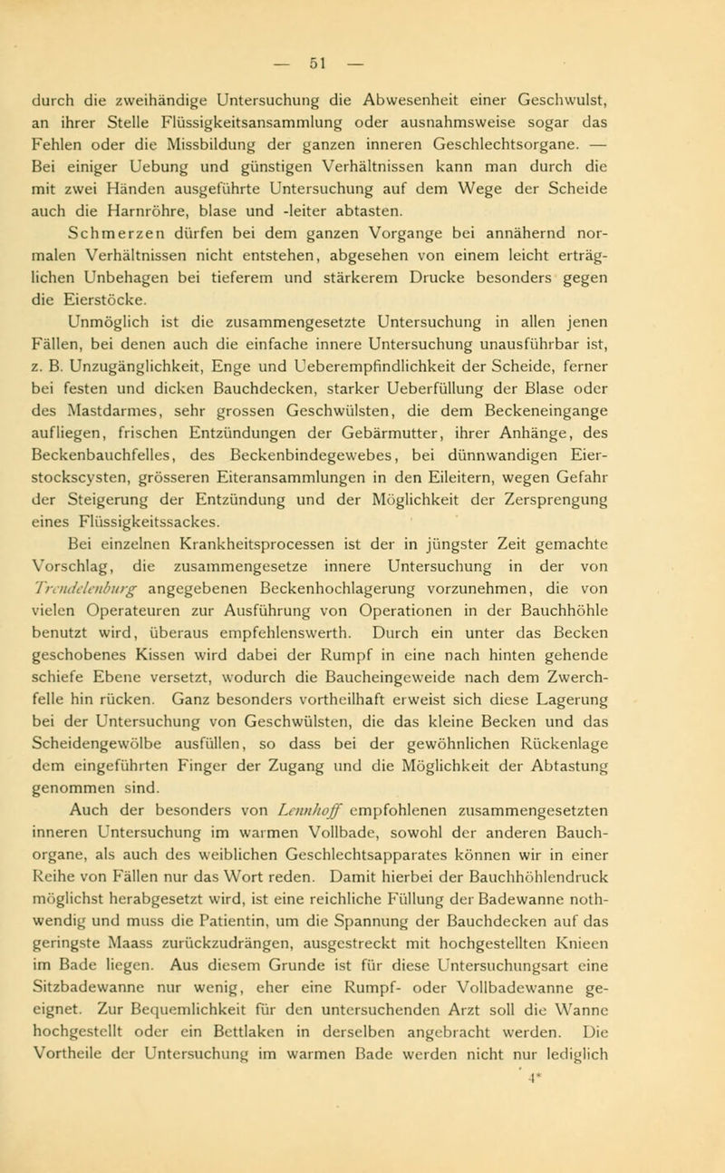 durch die zweihändige Untersuchung die Abwesenheit einer Geschwulst, an ihrer Stelle Flüssigkeitsansammlung oder ausnahmsweise sogar das Fehlen oder die Missbildung der ganzen inneren Geschlechtsorgane. — Bei einiger Uebung und günstigen Verhältnissen kann man durch die mit zwei Händen ausgeführte Untersuchung auf dem Wege der Scheide auch die Harnröhre, blase und -leiter abtasten. Schmerzen dürfen bei dem ganzen Vorgange bei annähernd nor- malen Verhältnissen nicht entstehen, abgesehen von einem leicht erträg- lichen Unbehagen bei tieferem und stärkerem Drucke besonders gegen die Eierstöcke. Unmöglich ist die zusammengesetzte Untersuchung in allen jenen Fällen, bei denen auch die einfache innere Untersuchung unausführbar ist, z. B. Unzugänglichkeit, Enge und Ueberempfindlichkeit der Scheide, ferner bei festen und dicken Bauchdecken, starker Ueberfüllung der Blase oder des Mastdarmes, sehr grossen Geschwülsten, die dem Beckeneingange aufliegen, frischen Entzündungen der Gebärmutter, ihrer Anhänge, des Beckenbauchfelles, des Beckenbindegewebes, bei dünnwandigen Eier- stockscysten, grösseren Eiteransammlungen in den Eileitern, wegen Gefahr der Steigerung der Entzündung und der Möglichkeit der Zersprengung eines Flüssigkeitssackes. Bei einzelnen Krankheitsprocessen ist der in jüngster Zeit gemachte Vorschlag, die Zusammengesetze innere Untersuchung in der von Trendelenburg angegebenen Beckenhochlagerung vorzunehmen, die von vielen Operateuren zur Ausführung von Operationen in der Bauchhöhle benutzt wird, überaus empfehlenswert!!. Durch ein unter das Becken geschobenes Kissen wird dabei der Rumpf in eine nach hinten gehende schiefe Ebene versetzt, wodurch die Baucheingeweide nach dem Zwerch- felle hin rücken. Ganz besonders vortheilhaft erweist sich diese Lagerung bei der Untersuchung von Geschwülsten, die das kleine Becken und das Scheidengewölbe ausfüllen, so dass bei der gewöhnlichen Rückenlage dem eingeführten Finger der Zugang und die Möglichkeit der Abtastung genommen sind. Auch der besonders von Lermhoff empfohlenen zusammengesetzten inneren Untersuchung im warmen Vollbade, sowohl der anderen Bauch- organe, als auch des weiblichen Geschlechtsapparates können wir in einer Reihe von Fällen nur das Wort reden. Damit hierbei der Bauchhöhlendruck möglichst herabgesetzt wird, ist eine reichliche Füllung der Badewanne noth- wendig und muss die Patientin, um die Spannung der Bauchdecken auf das geringste Maass zurückzudrängen, ausgestreckt mit hochgestellten Knieen im Bade liegen. Aus diesem Grunde ist für diese Untersuchungsart eine Sitzbadewanne nur wenig, eher eine Rumpf- oder Vollbadewanne ge- eignet. Zur Bequemlichkeit für den untersuchenden Arzt soll die Wanne hochgestellt oder ein Bettlaken in derselben angebracht werden. Die Vortheile der Untersuchung im warmen Bade werden nicht nur lediglich ' A*