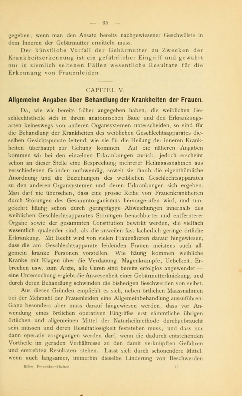 gegeben, wenn man den Ansatz bereits nachgewiesener Geschwülste in dem Inneren der Gebärmutter ermitteln muss. Der künstliche Vorfall der Gebärmutter zu Zwecken der Krankheitserkennung ist ein gefährlicher Eingriff und gewährt nur in ziemlich seltenen Fällen wesentliche Resultate für die Erkennung von Frauenleiden. CAPITEL V Allgemeine Angaben über Behandlung der Krankheiten der Frauen. Da, wie wir bereits früher angegeben haben, die weiblichen Ge- schlechtstheile sich in ihrem anatomischen Baue und den Erkrankungs- arten keineswegs von anderen Organsystemen unterscheiden, so sind für die Behandlung der Krankheiten des weiblichen Geschlechtsapparates die- selben Gesichtspuncte leitend, wie sie für die Heilung der inneren Krank- heiten überhaupt zur Geltung kommen. Auf die näheren Angaben kommen wir bei den einzelnen Erkrankungen zurück, jedoch erscheint schon an dieser Stelle eine Besprechung mehrerer Heilmaassnahmen aus verschiedenen Gründen nothwendig, soweit sie durch die eigenthümliche Anordnung und die Beziehungen des weiblichen Geschlechtsapparates zu den anderen Organsystemen und deren Erkrankungen sich ergeben. Man darf nie übersehen, dass eine grosse Reihe von Frauenkrankheiten durch Störungen des Gesammtorganismus hervorgerufen wird, und um- gekehrt häufig schon durch geringfügige Abweichungen innerhalb des weiblichen Geschlechtsapparates Störungen benachbarter und entfernterer Organe sowie der gesammten Constitution bewirkt werden, die vielfach wesentlich quälender sind, als die zuweilen fast lächerlich geringe örtliche Erkrankung. Mit Recht wird von vielen Frauenärzten darauf hingewiesen, dass die am Geschlechtsapparate leidenden Frauen meistens auch all- gemein kranke Personen vorstellen. Wie häufig kommen weibliche Kranke mit Klagen über die Verdauung, Magenkrämpfe, Uebelkeit, Er- brechen usw. zum Arzte, alle Curen sind bereits erfolglos angewendet — eine Untersuchung ergiebt die Anwesenheit einer Gebärmutterknickung, und durch deren Behandlung schwinden die bisherigen Beschwerden von selbst. Aus diesen Gründen empfiehlt es sich, neben örtlichen Maassnahmen bei der Mehrzahl der Frauenleiden eine Allgemeinbehandlung auszuführen. Ganz besonders aber muss darauf hingewiesen werden, dass vor An- wendung eines örtlichen operativen Eingriffes erst sämmtliche übrigen örtlichen und allgemeinen Mittel der Naturheilmethode durchgebraucht sein müssen und deren Resultatlosigkeit feststehen muss, und dass nur dann operativ vorgegangen werden darf, wenn die dadurch entstehenden Vortheile im geraden Verhältnisse zu den damit verknüpften Gefahren und erstrebten Resultaten stehen. Lässt sich durch schonendere Mittel, wenn auch langsamer, immerhin dieselbe Linderung von Beschwerden nkrankhciten. 5