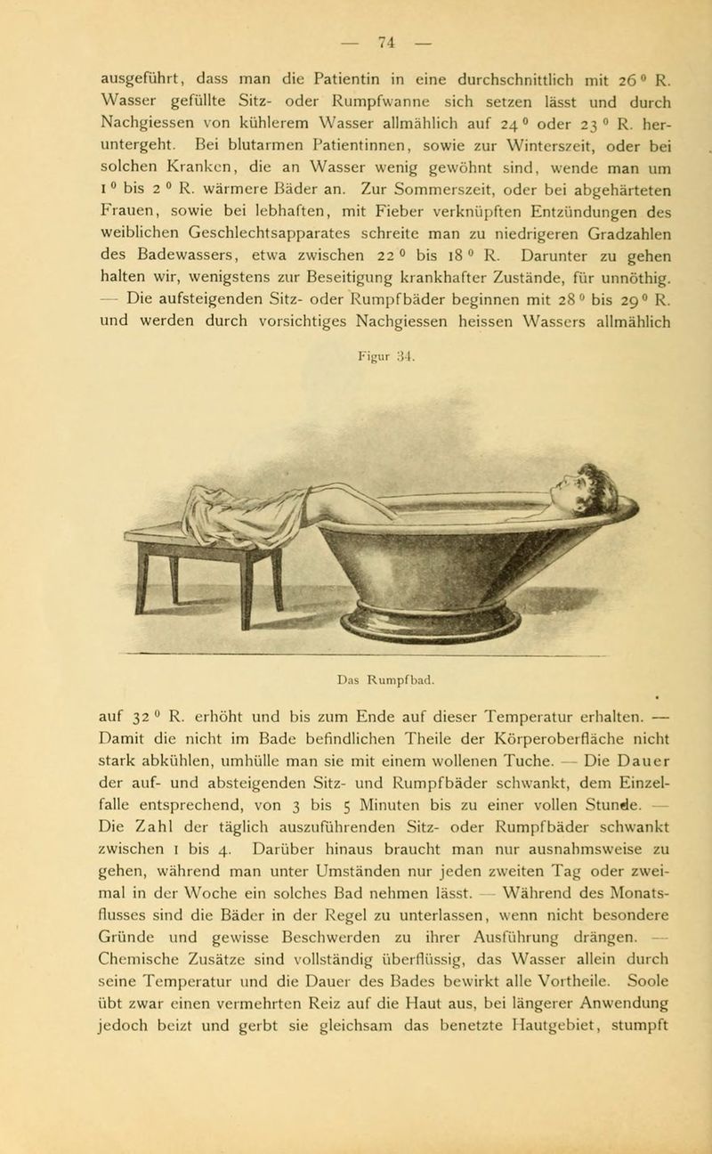 ausgeführt, dass man die Patientin in eine durchschnittlich mit 26 ° R. Wasser gefüllte Sitz- oder Rumpfwanne sich setzen lässt und durch Nachgiessen von kühlerem Wasser allmählich auf 24 ° oder 23 ° R. her- untergeht. Bei blutarmen Patientinnen, sowie zur Winterszeit, oder bei solchen Kranken, die an Wasser wenig gewöhnt sind, wende man um I ° bis 2 ° R. wärmere Bäder an. Zur Sommerszeit, oder bei abgehärteten Frauen, sowie bei lebhaften, mit Fieber verknüpften Entzündungen des weiblichen Geschlechtsapparates schreite man zu niedrigeren Gradzahlen des Badewassers, etwa zwischen 22 ° bis 18 ° R. Darunter zu gehen halten wir, wenigstens zur Beseitigung krankhafter Zustände, für unnöthig. — Die aufsteigenden Sitz- oder Rumpf bäder beginnen mit 28 ° bis 29 ° R. und werden durch vorsichtiges Nachgiessen heissen Wassers allmählich Figur 34. Das Rumpfbad. auf 32 ° R. erhöht und bis zum Ende auf dieser Temperatur erhalten. — Damit die nicht im Bade befindlichen Theile der Körperoberfläche nicht stark abkühlen, umhülle man sie mit einem wollenen Tuche. Die Dauer der auf- und absteigenden Sitz- und Rumpfbäder schwankt, dem Einzel- falle entsprechend, von 3 bis 5 Minuten bis zu einer vollen Stunde. Die Zahl der täglich auszuführenden Sitz- oder Rumpfbäder schwankt zwischen 1 bis 4. Darüber hinaus braucht man nur ausnahmsweise zu gehen, während man unter Umständen nur jeden zweiten Tag oder zwei- mal in der Woche ein solches Bad nehmen lässt. Während des Monats- flusses sind die Bäder in der Regel zu unterlassen, wenn nicht besondere Gründe und gewisse Beschwerden zu ihrer Ausführung drängen. - Chemische Zusätze sind vollständig überflüssig, das Wasser allein durch seine Temperatur und die Dauer des Bades bewirkt alle Vortheile. Soole übt zwar einen vermehrten Reiz auf die Haut aus, bei längerer Anwendung jedoch beizt und gerbt sie gleichsam das benetzte Ilautgebiet, stumpft