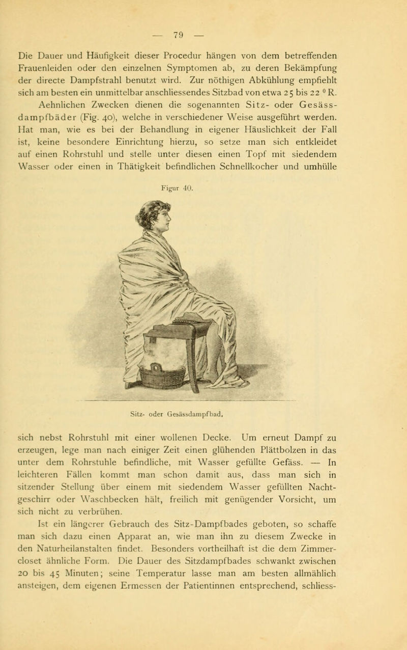 Die Dauer und Häufigkeit dieser Procedur hängen von dem betreffenden Frauenleiden oder den einzelnen Symptomen ab, zu deren Bekämpfung der directe Dampfstrahl benutzt wird. Zur nöthigen Abkühlung empfiehlt sich am besten ein unmittelbar anschliessendes Sitzbad von etwa 25 bis 22 ° R. Aehnlichen Zwecken dienen die sogenannten Sitz- oder Gesäss- dampfbäder (Fig. 40), welche in verschiedener Weise ausgeführt werden. Hat man, wie es bei der Behandlung in eigener Häuslichkeit der Fall ist, keine besondere Einrichtung hierzu, so setze man sich entkleidet auf einen Rohrstuhl und stelle unter diesen einen Topf mit siedendem Wasser oder einen in Thätigkeit befindlichen Schnellkocher und umhülle Figur 40. Sitz- oder Gesässdarnpfbad. sich nebst Rohrstuhl mit einer wollenen Decke. Um erneut Dampf zu erzeugen, lege man nach einiger Zeit einen glühenden Plättbolzen in das unter dem Rohrstuhle befindliche, mit Wasser gefüllte Gefäss. — In leichteren Phallen kommt man schon damit aus, dass man sich in sitzender Stellung über einem mit siedendem Wasser gefüllten Nacht- geschirr oder Waschbecken hält, freilich mit genügender Vorsicht, um sich nicht zu verbrühen. [sl ein längerer Gebrauch des Sitz-Dampfbades geboten, so schaffe man sich dazu einen Apparat an, wie man ihn zu diesem Zwecke in den Naturheilanstalten findet. Besonders vortheilhaft ist die dem Zimmer- closet ähnliche Form. Die Dauer des Sitzdampfbades schwankt zwischen 20 bis 45 Minuten; seine Temperatur lasse man am besten allmählich ansteigen, dem eigenen Ermessen der Patientinnen entsprechend, schliess-