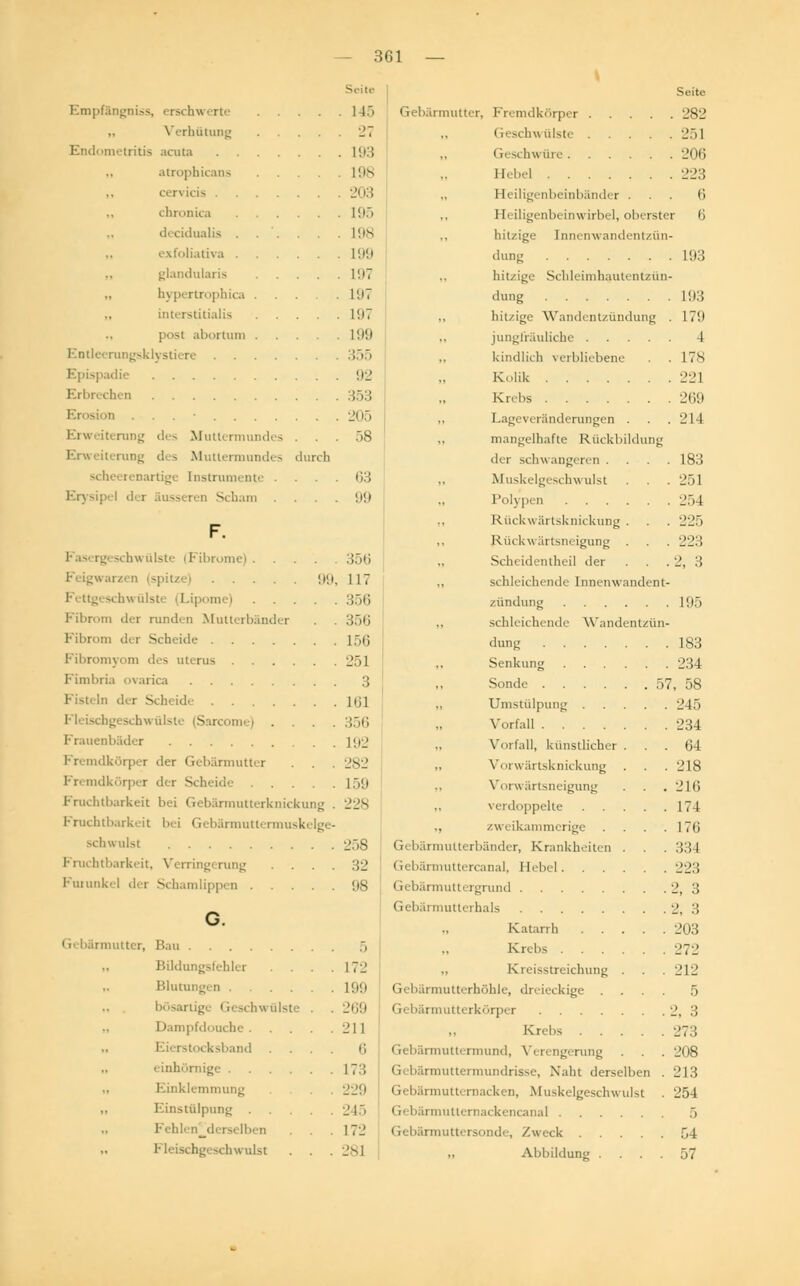 Empfängnis*, ersehe erte Verhütung Endometritis acuta atrophicans cervicis .... chronica . . . decidualis . exfoliativa . glandularis 197 „ hypertrophica ... . 1'. 17 interstitialis 197 post abortum 199 Entleerungsklystiere 355 Epispadie Erbrechen . Erweiterung des Mutlermundes Erweiterung des Mutlermundes Instrumente . Erysipel der äusseren Scham 92 353 21 15 58 63 99 99, F. rome) . . ■ n (spitze) .... 'iu ülste i Lipom Fibrom der runden Mutterbänd Fibrom der Scheide .... Pibromyom des uterus . . . Fimbria ovarica Fisteln der Scheide .... mi | . Frauenbäder l'.ij Fremdkörper der Gebärmutter . . 282 Fremdkörper der Scheide .... Fruchtbarkeit bei Gebärmutterknickung Fruchtbarkeit bei Gebärmuttermuskelge schwulst Fruchtbarkeit, Verringi rung . . . Furunkel dei Schamlippen .... G. < r( bärmutter, Rai Bildungsfehler . . Blutungen .... bösartige Geschwülste Dampfdouche . ad . . einhömige Einklemmung Einstülpung . derselben Fleischgeschwulst - 361 — Seite 1 15 Gebärmutter, Fremdkörper 282 27 .. Geschwülste 251 193 ,, Ges( hu nie 206 198 .. Hebel 223 203 ., Heiligenbeinbänder ... 6 195 ., I leiligcnbcinw irbel, oberster 6 198 ., hitzige [nnenwandentzün- 199 dun- 193 hitzige Schleimhautentzün- dung L93 hitzige Wandentzündung . 17U jungfräuliche 4 kindlich verbliebene . .17s K,,lik 22] Krebs 269 Lageveränderungen . . . 214 mangelhafte Rückbildung dei s< hwangeren .... 183 Muskelgeschwulst . 251 Polygen 254 Rückwärtsknickung . . . 225 Rückwärtsneigung . . . 223 Scheidentheil der . . 2, .'! „ schleichende lnnenwandenl- zündung 195 „ schleichende Wandentzün- dung L83 Senkung 234 Sonde 57, 58 „ Umstülpung 245 Vorfall 234 Vorfall, künstlicher ... 64 Vorwärtsknickung . . . 218 Vorwärtsneigung . . . 216 verdoppelte 174 „ zweikammerige . . . .176 Gebärmulterbänder, Krankheiten . 334 Gebärmuttercanal, Hebel 223 1 ri bärmutti rgrund 2, 3 Gebärmutterhals 2, 3 Katarrh 203 5 ., Krebs 272 172 „ Kreisstreichung . . . 212 199 Gi bärmutt rhöhle, dn ieckige .... 5 269 Gebärmutterkörper 2, 3 -11 „ Kr.bs 273 6 Gebärmuttermund, Verengerung . . . 208 173 Gebärmuttermundrisse, Naht derselben . 213 229 Gebärmutternacken, Muskelgeschwulst . 254 245 Gebärmutternackencanal 5 172 Gebärmuttersonde, /weck 54 281 „ Abbildung .... 57