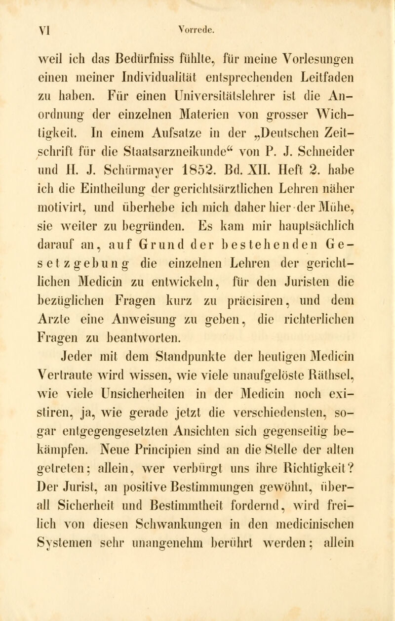 weil ich das Bedürfniss fühlte, für meine Vorlesungen einen meiner Individualitat entsprechenden Leitfaden zu haben. Für einen Universitätslehrer ist die An- ordnung der einzelnen Materien von grosser Wich- tigkeit. In einem Aufsatze in der „Deutschen Zeit- schrift für die Staatsarzneikunde von P. J. Schneider und H. J. Schürmayer 1852. Bd. XII. Heft 2. habe ich die Eintheilung der gerichtsärztlichen Lehren näher motivirt, und überhebe ich mich daher hier der Mühe, sie weiter zu begründen. Es kam mir hauptsächlich darauf an, auf Grund der bestehenden Ge- setzgebung die einzelnen Lehren der gericht- lichen Medicin zu entwickeln, für den Juristen die bezüglichen Fragen kurz zu präcisiren, und dem Arzte eine Anweisung zu geben, die richterlichen Fragen zu beantworten. Jeder mit dem Standpunkte der heutigen Medicin Vertraute wird wissen, wie viele unaufgelöste Räthsel, wie viele Unsicherheiten in der Medicin noch exi- stiren, ja, wie gerade jetzt die verschiedensten, so- gar entgegengesetzten Ansichten sich gegenseitig be- kämpfen. Neue Principien sind an die Stelle der alten getreten; allein, wer verbürgt uns ihre Richtigkeit? Der Jurist, an positive Bestimmungen gewöhnt, über- all Sicherheit und Bestimmtheit fordernd, wird frei- lich von diesen Schwankungen in den medicinischen Systemen sehr unangenehm berührt werden; allein