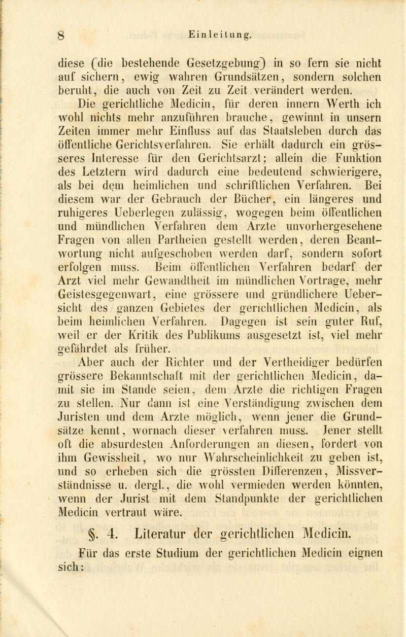 diese (die bestehende Gesetzgebung) in so fern sie nicht auf sichern, ewig wahren Grundsätzen, sondern solchen beruht, die auch von Zeit zu Zeit verändert werden. Die gerichtliche Medicin, für deren innern Werth ich wohl nichts mehr anzuführen brauche, gewinnt in unsern Zeiten immer mehr Einfluss auf das Staatsleben durch das öffentliche Gerichtsverfahren. Sie erhält dadurch ein grös- seres Interesse für den Gerichtsarzt; allein die Funktion des Letztern wird dadurch eine bedeutend schwierigere, als bei dem heimlichen und schriftlichen Verfahren. Bei diesem war der Gebrauch der Bücher, ein längeres und ruhigeres Ueberlegen zulässig, wogegen beim öffentlichen und mündlichen Verfahren dem Arzte unvorhergesehene Fragen von allen Partheien gestellt werden, deren Beant- wortung nicht aufgeschoben werden darf, sondern sofort erfolgen muss. Beim öffentlichen Verfahren bedarf der Arzt viel mehr Gewandtheit im mündlichen Vortrage, mehr Geistesgegenwart, eine grössere und gründlichere Ueber- sicht des ganzen Gebietes der gerichtlichen Medicin, als beim heimlichen Verfahren. Dagegen ist sein guter Ruf, weil er der Kritik des Publikums ausgesetzt ist, viel mehr gefährdet als früher. Aber auch der Richter und der Vertheidiger bedürfen grössere Bekanntschaft mit der gerichtlichen Medicin, da- mit sie im Stande seien, dem Arzte die richtigen Fragen zu stellen. Nur dann ist eine Verständigung zwischen dem Juristen und dem Arzte möglich, wenn jener die Grund- sätze kennt, wornach dieser verfahren muss. Jener stellt oft die absurdesten Anforderungen an diesen, fordert von ihm Gewissheit, wo nur Wahrscheinlichkeit zu geben ist, und so erheben sich die grössten Differenzen, Missver- ständnisse u. dergl., die wohl vermieden werden könnten, wenn der Jurist mit dem Standpunkte der gerichtlichen Medicin vertraut wäre. §. 4. Literatur der gerichtlichen Medicin. Für das erste Studium der gerichtlichen Medicin eignen sich: