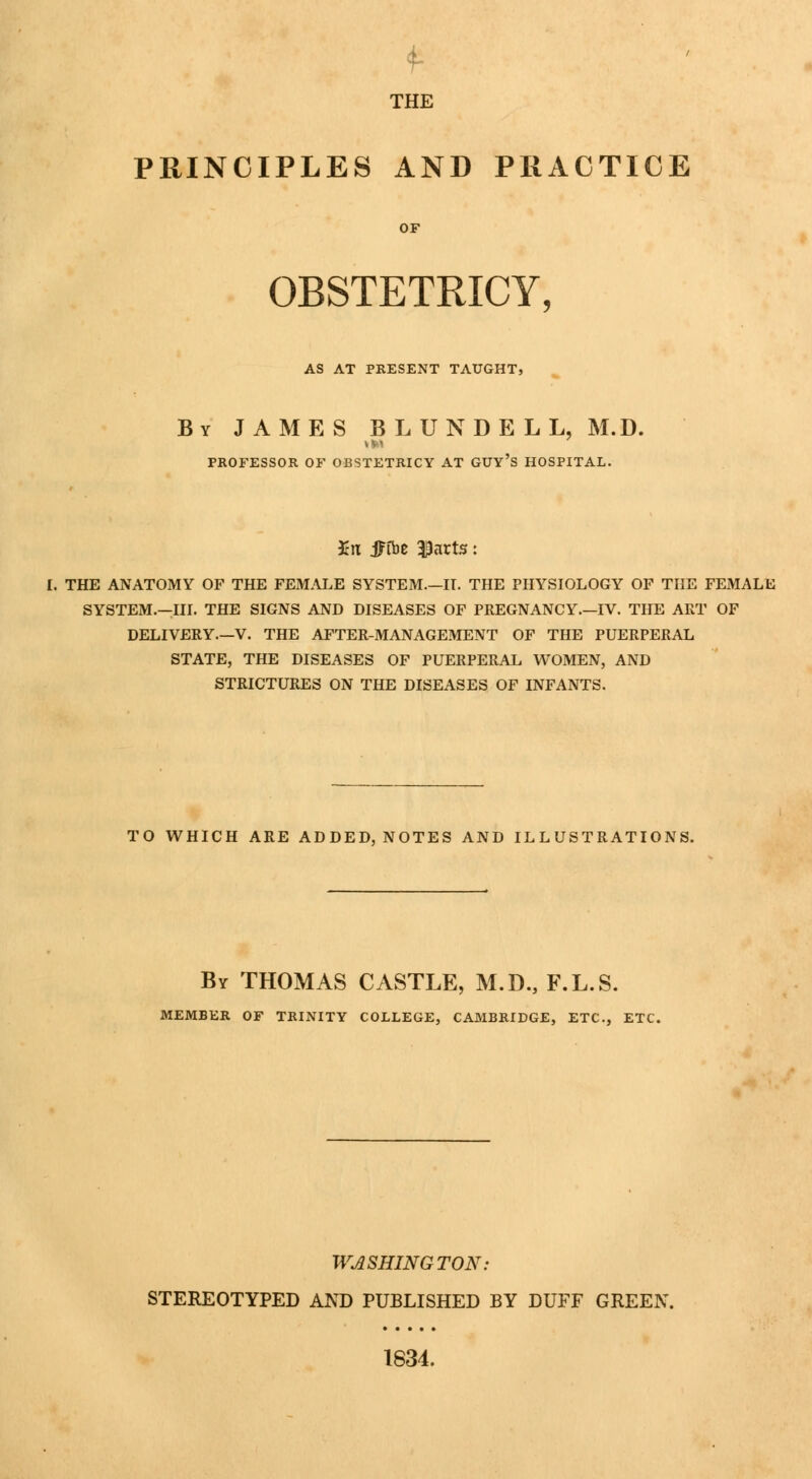 THE PRINCIPLES AND PRACTICE OBSTETRICY, AS AT PRESENT TAUGHT, By JAMES BLUNDELL, M.D. PROFESSOR OF OBSTETRICY AT GUY'S HOSPITAL. Kn JFfbe $arts: I. THE ANATOMY OF THE FEMALE SYSTEM.—II. THE PHYSIOLOGY OF THE FEMALE SYSTEM.—III. THE SIGNS AND DISEASES OF PREGNANCY.—IV. THE ART OF DELIVERY.—V. THE AFTER-MANAGEMENT OF THE PUERPERAL STATE, THE DISEASES OF PUERPERAL WOMEN, AND STRICTURES ON THE DISEASES OF INFANTS. TO WHICH ARE ADDED, NOTES AND ILLUSTRATIONS. By THOMAS CASTLE, M.D., F.L.S. MEMBER OF TRINITY COLLEGE, CAMBRIDGE, ETC., ETC. WASHINGTON: STEREOTYPED AND PUBLISHED BY DUFF GREEN. 1834.