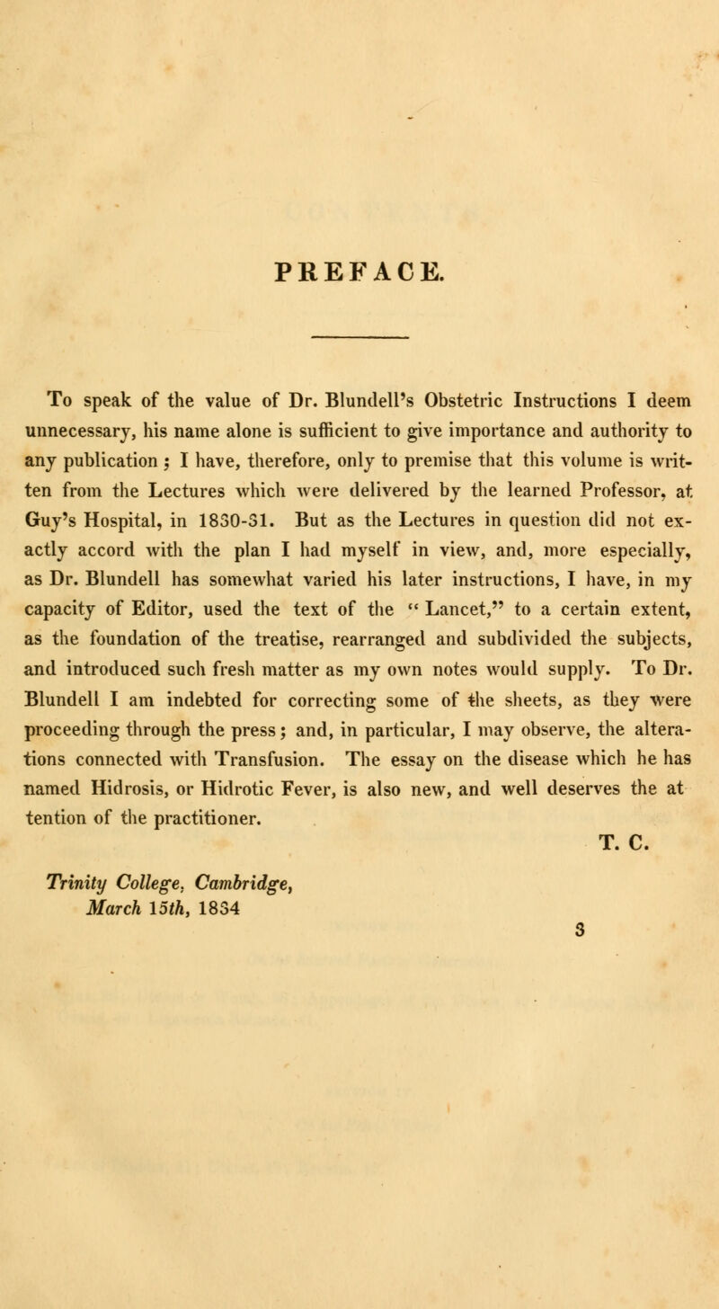 PREFACE. To speak of the value of Dr. Blundell's Obstetric Instructions I deem unnecessary, his name alone is sufficient to give importance and authority to any publication ; I have, therefore, only to premise that this volume is writ- ten from the Lectures which were delivered by the learned Professor, at Guy's Hospital, in 1830-31. But as the Lectures in question did not ex- actly accord with the plan I had myself in view, and, more especially, as Dr. Blundell has somewhat varied his later instructions, I have, in my capacity of Editor, used the text of the  Lancet, to a certain extent, as the foundation of the treatise, rearranged and subdivided the subjects, and introduced such fresh matter as my own notes would supply. To Dr. Blundell I am indebted for correcting some of the sheets, as they were proceeding through the press; and, in particular, I may observe, the altera- tions connected with Transfusion. The essay on the disease which he has named Hidrosis, or Hidrotic Fever, is also new, and well deserves the at tention of the practitioner. T. C. Trinity College. Cambridge, March 15th, 1834