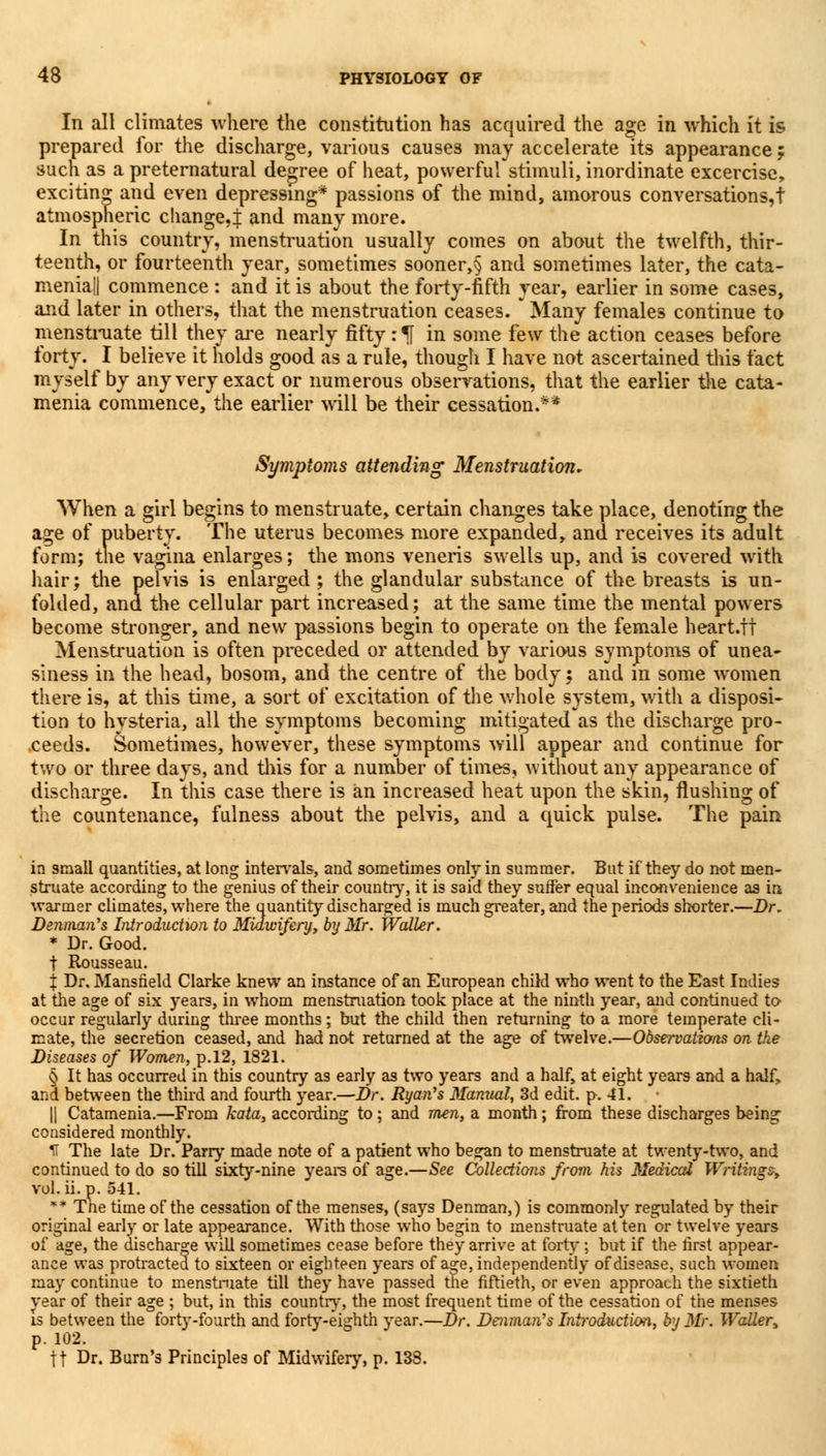 In all climates where the constitution has acquired the age in which it is prepared for the discharge, various causes may accelerate its appearance f such as a preternatural degree of heat, powerful stimuli, inordinate excercise, exciting and even depressing* passions of the mind, amorous conversations,! atmospheric change,i and many more. In this country, menstruation usually comes on about the twelfth, thir- teenth, or fourteenth year, sometimes sooner,§ and sometimes later, the cata- menia|| commence : and it is about the forty-fifth year, earlier in some cases, and later in others, that the menstruation ceases.  Many females continue to menstruate till they are nearly fifty :1f in some few the action ceases before forty. I believe it holds good as a rule, though I have not ascertained this fact myself by any very exact or numerous observations, that the earlier the cata- menia commence, the earlier will be their cessation.** Symptoms attending Menstruation, When a girl begins to menstruate, certain changes take place, denoting the age of puberty. The uterus becomes more expanded, and receives its adult form; the vagina enlarges; the mons veneris swells up, and is covered with hair; the pelvis is enlarged; the glandular substance of the breasts is un- folded, and the cellular part increased; at the same time the mental powers become stronger, and new passions begin to operate on the female heart.tt Menstruation is often preceded or attended by various symptoms of unea- siness in the head, bosom, and the centre of the body; and in some women there is, at this time, a sort of excitation of the whole system, with a disposi- tion to hysteria, all the symptoms becoming mitigated as the discharge pro- ceeds. Sometimes, however, these symptoms will appear and continue for two or three days, and this for a number of times, without any appearance of discharge. In this case there is an increased heat upon the skin, flushing of the countenance, fulness about the pelvis, and a quick pulse. The pain in small quantities, at long intervals, and sometimes only in summer. But if they do not men- struate according to the genius of their country, it is said they surfer equal inconvenience as in warmer climates, where the quantity discharged is much greater, and the periods shorter.—Dr. Denmaii's Introduction to Midwifery, by Mr. Waller. * Dr. Good. t Rousseau. X Dr. Mansfield Clarke knew an instance of an European child who went to the East Indies at the age of six years, in whom menstruation took place at the ninth year, and continued to occur regularly during three months; but the child then returning to a more temperate cli- mate, the secretion ceased, and had not returned at the age of twelve.—Observations on the Diseases of Women, p. 12, 1821. § It has occurred in this country as early as two years and a half, at eight years and a half, and between the third and fourth year.—Dr. Ryan's Manual, 3d edit. p. 41. || Catamenia.—From kata, according to ; and men, a month; from these discharges being considered monthly. H The late Dr. Parry made note of a patient who began to menstruate at twenty-two, and continued to do so till sixty-nine years of age.—See Collections from his Medical Writings, vol. ii. p. 541. ** Trie time of the cessation of the menses, (says Denman,) is commonly regulated by their original early or late appearance. With those who begin to menstruate at ten or twelve years of age, the discharge will sometimes cease before they arrive at forty; but if the first appear- ance was protracted to sixteen or eighteen years of age, independently of disease, such women may continue to menstruate till they have passed the fiftieth, or even approach the sixtieth year of their age ; but, in this country, the most frequent time of the cessation of the menses Is between the forty-fourth and forty-eighth year.—Dr. Denman's Introduction, by Mr. Waller, p. 102. ft Dr. Burn's Principles of Midwifery, p. 138.