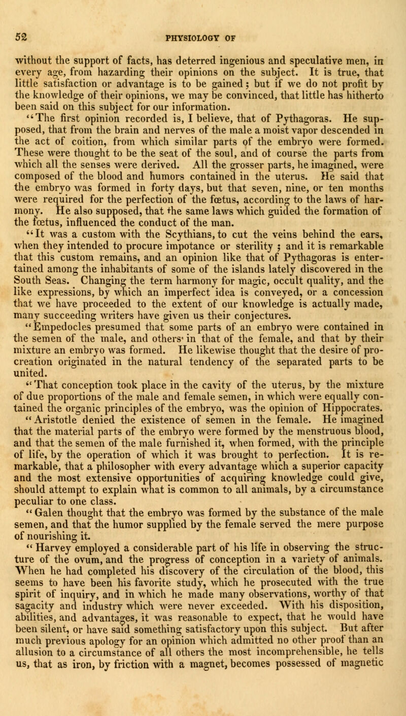 without the support of facts, has deterred ingenious and speculative men, in every age, from hazarding their opinions on the subject. It is true, that little satisfaction or advantage is to be gained; but if we do not profit by the knowledge of their opinions, we may be convinced, that little has hitherto been said on this subject for our information. The first opinion recorded is, I believe, that of Pythagoras. He sup- posed, that from the brain and nerves of the male a moist vapor descended in the act of coition, from which similar parts of the embryo were formed. These were thought to be the seat of the soul, and ot course the parts from which all the senses were derived. All the grosser parts, he imagined, were composed of the blood and humors contained in the uterus. He said that the embryo was formed in forty days, but that seven, nine, or ten months were required for the perfection of the foetus, according to the laws of har- mony. He also supposed, that +he same laws which guided the formation of the foetus, influenced the conduct of the man. It was a custom with the Scythians, to cut the veins behind the ears, when they intended to procure impotance or sterility ; and it is remarkable that this custom remains, and an opinion like that of Pythagoras is enter- tained among the inhabitants of some of the islands lately discovered in the South Seas. Changing the term harmony for magic, occult quality, and the like expressions, by which an imperfect idea is conveyed, or a concession that we have proceeded to the extent of our knowledge is actually made, many succeeding writers have given us their conjectures. Empedocles presumed that some parts of an embryo were contained in the semen of the male, and others- in that of the female, and that by their mixture an embryo was formed. He likewise thought that the desire of pro- creation originated in the natural tendency of the separated parts to be united. That conception took place in the cavity of the uterus, by the mixture of due proportions of the male and female semen, in which were equally con- tained the organic principles of the embryo, was the opinion of Hippocrates.  Aristotle denied the existence of semen in the female. He imagined that the material parts of the embryo were formed by the menstruous blood, and that the semen of the male furnished it, when formed, with the principle of life, by the operation of which it was brought to perfection. It is re- markable, that a philosopher with every advantage which a superior capacity and the most extensive opportunities of acquiring knowledge could give, should attempt to explain what is common to all animals, by a circumstance peculiar to one class.  Galen thought that the embryo was formed by the substance of the male semen, and that tile humor supplied by the female served the mere purpose of nourishing it.  Harvey employed a considerable part of his life in observing the struc- ture of the ovum, and the progress of conception in a variety of animals. When he had completed his discovery of the circulation of the blood, this seems to have been his favorite study, which he prosecuted with the true spirit of inquiry, and in which he made many observations, worthy of that sagacity and industry which were never exceeded. With his disposition, abilities, and advantages, it was reasonable to expect, that he would have been silent, or have said something satisfactory upon this subject. But after much previous apology for an opinion which admitted no other proof than an allusion to a circumstance of all others the most incomprehensible, he tells us, that as iron, by friction with a magnet, becomes possessed of magnetic