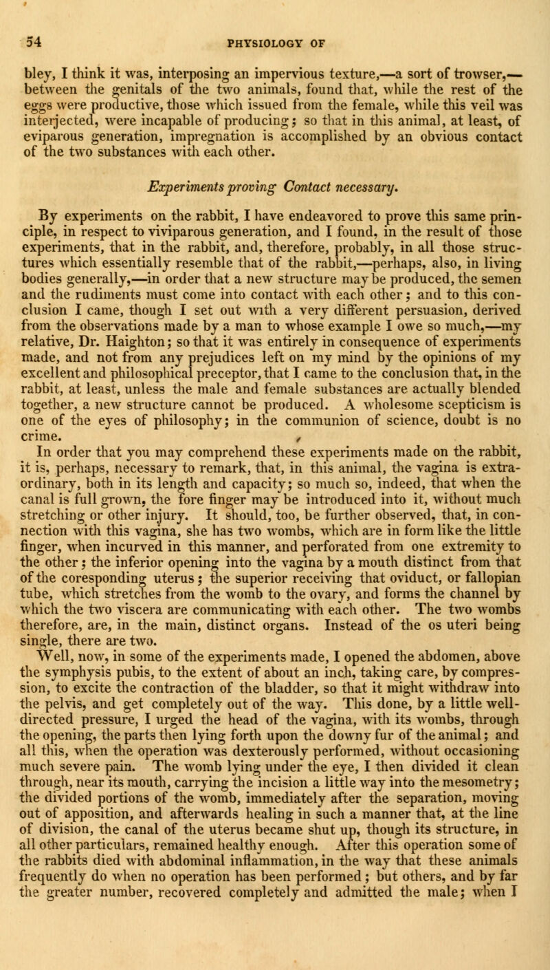 bley, I think it was, interposing an impervious texture,—a sort of trowser,— between the genitals of the two animals, found that, wliile the rest of the eggs were productive, those which issued from the female, while this veil was interjected, were incapable of producing; so that in this animal, at least, of eviparous generation, impregnation is accomplished by an obvious contact of the two substances with each other. Experiments proving Contact necessary. By experiments on the rabbit, I have endeavored to prove this same prin- ciple, in respect to viviparous generation, and I found, in the result of those experiments, that in the rabbit, and, therefore, probably, in all those struc- tures which essentially resemble that of the rabbit,—perhaps, also, in living bodies generally,—in order that a new structure maybe produced, the semen and the rudiments must come into contact with each other; and to this con- clusion I came, though I set out with a very different persuasion, derived from the observations made by a man to whose example I owe so much,—my relative, Dr. Haighton; so that it was entirely in consequence of experiments made, and not from any prejudices left on my mind by the opinions of my excellent and philosophical preceptor, that I came to the conclusion that, in the rabbit, at least, unless the male and female substances are actually blended together, a new structure cannot be produced. A wholesome scepticism is one of the eyes of philosophy; in the communion of science, doubt is no crime. , In order that you may comprehend these experiments made on the rabbit, it is, perhaps, necessary to remark, that, in this animal, the vagina is extra- ordinary, both in its length and capacity; so much so, indeed, that when the canal is full grown, the fore finger may be introduced into it, without much stretching or other injury. It should, too, be further observed, that, in con- nection with this vagina, she has two wombs, which are in form like the little finger, when incurved in this manner, and perforated from one extremity to the other; the inferior opening into the vagina by a mouth distinct from that of the coresponding uterus; the superior receiving that oviduct, or fallopian tube, which stretches from the womb to the ovary, and forms the channel by which the two viscera are communicating with each other. The two wombs therefore, are, in the main, distinct organs. Instead of the os uteri being single, there are two. Well, now, in some of the experiments made, I opened the abdomen, above the symphysis pubis, to the extent of about an inch, taking care, by compres- sion, to excite the contraction of the bladder, so that it might withdraw into the pelvis, and get completely out of the way. This done, by a little well- directed pressure, I urged the head of the vagina, with its wombs, through the opening, the parts then lying forth upon the downy fur of the animal; and all this, when the operation was dexterously performed, without occasioning much severe pain. The womb lying under the eye, I then divided it clean through, near its mouth, carrying the incision a little way into the mesometry; the divided portions of the womb, immediately after the separation, moving out of apposition, and afterwards healing in such a manner that, at the line of division, the canal of the uterus became shut up, though its structure, in all other particulars, remained healthy enough. After this operation some of the rabbits died with abdominal inflammation, in the way that these animals frequently do when no operation has been performed ; but others, and by far the greater number, recovered completely and admitted the male; when I