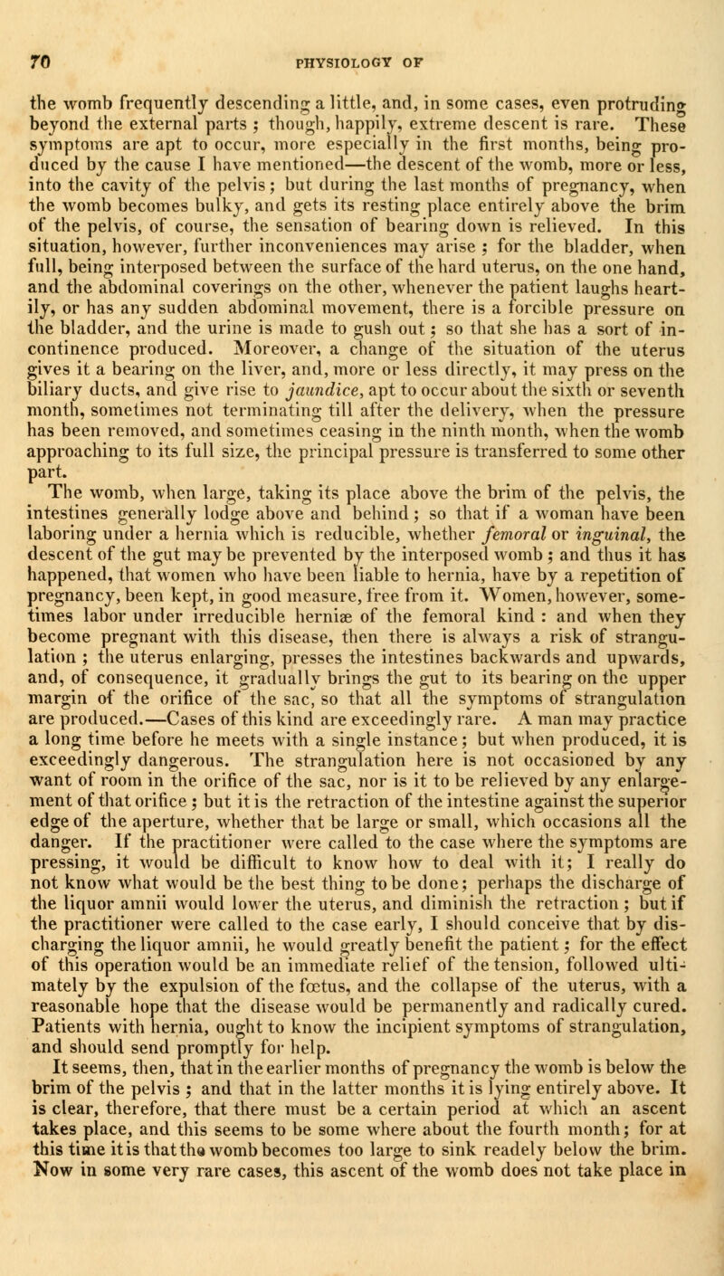 the womb frequently descending a little, and, in some cases, even protrudin* beyond the external parts ; though, happily, extreme descent is rare. These symptoms are apt to occur, more especially in the first months, being pro- duced by the cause I have mentioned—the descent of the womb, more or less, into the cavity of the pelvis; but during the last months of pregnancy, when the womb becomes bulky, and gets its resting place entirely above the brim of the pelvis, of course, the sensation of bearing down is relieved. In this situation, however, further inconveniences may arise 5 for the bladder, when full, being interposed between the surface of the hard uterus, on the one hand, and the abdominal coverings on the other, whenever the patient laughs heart- ily, or has any sudden abdominal movement, there is a forcible pressure on the bladder, and the urine is made to gush out; so that she has a sort of in- continence produced. Moreover, a change of the situation of the uterus gives it a bearing on the liver, and, more or less directly, it may press on the biliary ducts, and give rise to jaundice, apt to occur about the sixth or seventh month, sometimes not terminating till after the delivery, when the pressure has been removed, and sometimes ceasing in the ninth month, when the womb approaching to its full size, the principal pressure is transferred to some other part. The womb, when large, taking its place above the brim of the pelvis, the intestines generally lodge above and behind; so that if a woman have been laboring under a hernia which is reducible, whether femoral or inguinal, the descent of the gut maybe prevented by the interposed womb 5 and thus it has happened, that women who have been liable to hernia, have by a repetition of pregnancy, been kept, in good measure, free from it. Women, however, some- times labor under irreducible herniae of the femoral kind : and when they become pregnant with this disease, then there is always a risk of strangu- lation ; the uterus enlarging, presses the intestines backwards and upwards, and, of consequence, it gradually brings the gut to its bearing on the upper margin of the orifice of the sac* so that all the symptoms of strangulation are produced.—Cases of this kind are exceedingly rare. A man may practice a long time before he meets with a single instance; but when produced, it is exceedingly dangerous. The strangulation here is not occasioned by any want of room in the orifice of the sac, nor is it to be relieved by any enlarge- ment of that orifice; but it is the retraction of the intestine against the superior edge of the aperture, whether that be large or small, which occasions all the danger. If the practitioner were called to the case where the symptoms are pressing, it would be difficult to know how to deal with it; I really do not know what would be the best thing to be done; perhaps the discharge of the liquor amnii would lower the uterus, and diminish the retraction ; but if the practitioner were called to the case early, I should conceive that by dis- charging the liquor amnii, he would greatly benefit the patient; for the effect of this operation would be an immediate relief of the tension, followed ulti- mately by the expulsion of the foetus, and the collapse of the uterus, with a reasonable hope that the disease would be permanently and radically cured. Patients with hernia, ought to know the incipient symptoms of strangulation, and should send promptly for help. It seems, then, that in the earlier months of pregnancy the womb is below the brim of the pelvis 5 and that in the latter months it is lying entirely above. It is clear, therefore, that there must be a certain period at which an ascent takes place, and this seems to be some where about the fourth month; for at this time it is that tha womb becomes too large to sink readely below the brim. Now in some very rare cases, this ascent of the womb does not take place in