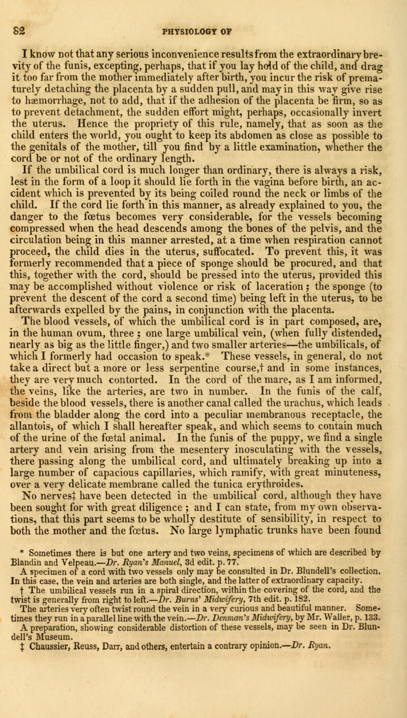 I know not that any serious inconvenience results from the extraordinary bre- vity of the funis, excepting, perhaps, that if you lay hold of the child, and drag it too far from the mother immediately after birth, you incur the risk of prema- turely detaching the placenta by a sudden pull, and may in this way give rise to haemorrhage, not to add, that if the adhesion of the placenta be firm, so as to prevent detachment, the sudden effort might, perhaps, occasionally invert the uterus. Hence the propriety of this rule, namely, that as soon as the child enters the world, you ought to keep its abdomen as close as possible to the genitals of the mother, till you find by a little examination, whether the cord be or not of the ordinary length. If the umbilical cord is much longer than ordinary, there is always a risk, lest in the form of a loop it should lie forth in the vagina before birth, an ac- cident which is prevented by its being coiled round the neck or limbs of the child. If the cord lie forth in this manner, as already explained to you, the danger to the foetus becomes very considerable, for the vessels becoming compressed when the head descends among the bones of the pelvis, and the circulation being in this manner arrested, at a time when respiration cannot proceed, the child dies in the uterus, suffocated. To prevent this, it was formerly recommended that a piece of sponge should be procured, and that this, together with the cord, should be pressed into the uterus, provided this may be accomplished without violence or risk of laceration; the sponge (to prevent the descent of the cord a second time) being left in the uterus, to be afterwards expelled by the pains, in conjunction with the placenta. The blood vessels, of which the umbilical cord is in part composed, are, in the human ovum, three ; one large umbilical vein, (when fully distended, nearly as big as the little finger,) and two smaller arteries—the umbilicals, of which I formerly had occasion to speak.* These vessels, in general, do not take a direct but a more or less serpentine course,! and in some instances, they are very much contorted. In the cord of the mare, as I am informed, the veins, like the arteries, are two in number. In the funis of the calf, beside the blood vessels, there is another canal called the urachus, which leads from the bladder along the cord into a peculiar membranous receptacle, the allantois, of which I shall hereafter speak, and which seems to contain much of the urine of the foetal animal. In the funis of the puppy, we find a single artery and vein arising from the mesentery inosculating with the vessels, there passing along the umbilical cord, and ultimately breaking up into a large number of capacious capillaries, which ramify, with great minuteness, over a very delicate membrane called the tunica erythroides. No nervest have been detected in the umbilical cord, although they have been sought for with great diligence ; and I can state, from my own observa- tions, that this part seems to be wholly destitute of sensibility, in respect to both the mother and the foetus. No large lymphatic trunks have been found * Sometimes there is but one artery and two veins, specimens of which are described by Blandin and Velpeau.—Dr. Ryan's Manuel, 3d edit. p. 77. A specimen of a cord with two vessels only may be consulted in Dr. BlundelPs collection. In this case, the vein and arteries are both single, and the latter of extraordinary capacity. t The umbilical vessels run in a spiral direction, within the covering of the cord, and the twist is generally from right to left.—Dr. Burns' Midwifery, 7th edit. p. 182. The arteries very often twist round the vein in a very curious and beautiful manner. Some- times they run in a parallel line with the vein.—Dr. Denman's Midwifery, by Mr. Waller, p. 133. A preparation, showing considerable distortion of these vessels, may be seen in Dr. Blun- dell's Museum. % Chaussier, Reuss, Darr, and others, entertain a contrary opinion.—Dr. Ryan.