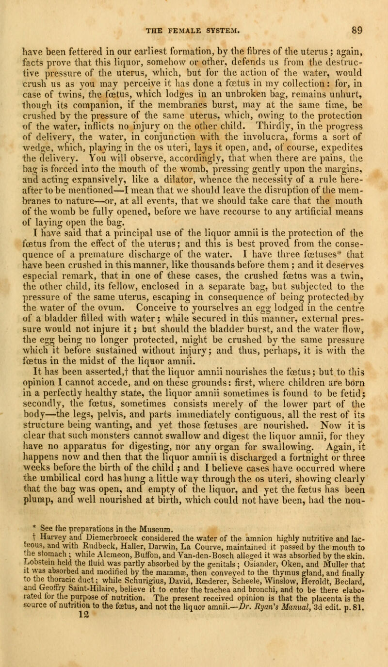 have been fettered in our earliest formation, by the fibres of the uterus; again, facts prove that this liquor, somehow or other, defends us from the destruc- tive pressure of the uterus, which, but for the action of the water, would crush us as you may perceive it has done a foetus in my collection: for, in case of twins, the foetus, which lodges in an unbroken bag, remains unhurt, though its companion, if the membranes burst, may at the same time, be crushed by the pressure of the same uterus, which, owing to the protection of the water, inflicts no injury on the other child. Thirdly, in the progress of delivery, the water, in conjunction with the involucra, forms a sort of wedge, which, playing in the os uteri, lays it open, and, of course, expedites the delivery. You will observe, accordingly, that when there are pains, the bag is forced into the mouth of the womb, pressing gently upon the margins, and acting expansively, like a dilator, whence the necessity of a rule here- after to be mentioned—I mean that we should leave the disruption of the mem- branes to nature—or, at all events, that we should take care that the mouth of the womb be fully opened, before we have recourse to any artificial means of laying open the bag. I have said that a principal use of the liquor amnii is the protection of the foetus from the effect of the uterus; and this is best proved from the conse- quence of a premature discharge of the water. I have three foetuses* that have been crushed in this manner, like thousands before them; and it deserves especial remark, that in one of these cases, the crushed foetus was a twin, the other child, its feJlow, enclosed in a separate bag, but subjected to the pressure of the same uterus, escaping in consequence of being protected by the water of the ovum. Conceive to yourselves an egg lodged in the centre of a bladder filled with water; while secured in this manner, external pres- sure would not injure it; but should the bladder burst, and the water flow, the egg being no longer protected, might be crushed by the same pressure which it before sustained without injury; and thus, perhaps, it is with the foetus in the midst of the liquor amnii. It has been asserted,! that the liquor amnii nourishes the foetus; but to this opinion I cannot accede, and on these grounds: first, where children are born in a perfectly healthy state, the liquor amnii sometimes is found to be fetid; secondly, the foetus, sometimes consists merely of the lower part of the body—the legs, pelvis, and parts immediately contiguous, all the rest of its structure being wanting, and yet those foetuses are nourished. Now it is clear that such monsters cannot swallow and digest the liquor amnii, for they have no apparatus for digesting, nor any organ for swallowing. Again, it happens now and then that the liquor amnii is discharged a fortnight or three weeks before the birth of the child ; and I believe cases have occurred where the umbilical cord has hung a little way through the os uteri, showing clearly that the bag was open, and empty of the liquor, and yet the foetus has been plump, and well nourished at birth, which could not have been, had the nou- * See the preparations in the Museum. t Harvey and Diemerbroeck considered the water of the amnion highly nutritive and lac- teous, and with Rudbeck, Haller, Darwin, La Courve, maintained it passed by the mouth to the stomach ; while Alcmeon, Buffon, and Van-den-Bosch alleged it was absorbed by the skin. Lobstem held the fluid was partly absorbed by the genitals ; Osiander, Oken, and Muller that it was absorbed and modified by the mammas, then conveyed to the thymus gland, and finally to the thoracic duct; while Schurigius, David, Rcederer, Scheele, Winslow, Heroldt, Beclard, and Geoffry Saint-Hilaire, believe it to enter the trachea and bronchi, and to be there elabo- rated for the purpose of nutrition. The present received opinion is that the placenta is the source of nutrition to the foetus, and not the liquor amnii.—Dr. Ryan's Manual, 3d edit. p. 81.