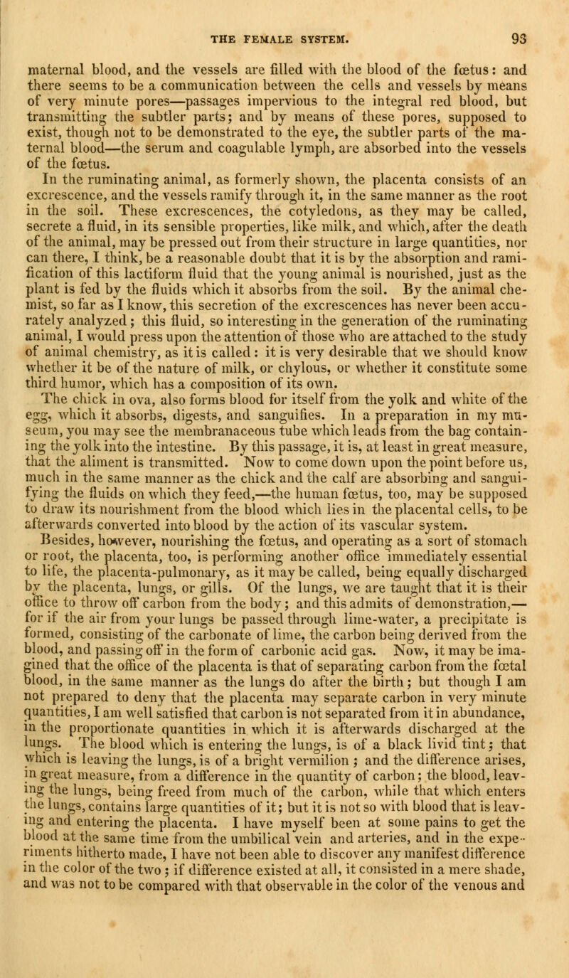 maternal blood, and the vessels are filled with the blood of the foetus: and there seems to be a communication between the cells and vessels by means of very minute pores—passages impervious to the integral red blood, but transmitting the subtler parts; and by means of these pores, supposed to exist, though not to be demonstrated to the eye, the subtler parts of the ma- ternal blood—the serum and coagulable lymph, are absorbed into the vessels of the foetus. In the ruminating animal, as formerly shown, the placenta consists of an excrescence, and the vessels ramify through it, in the same manner as the root in the soil. These excrescences, the cotyledons, as they may be called, secrete a fluid, in its sensible properties, like milk, and which, after the death of the animal, may be pressed out from their structure in large quantities, nor can there, I think, be a reasonable doubt that it is by the absorption and rami- fication of this lactiform fluid that the young animal is nourished, just as the plant is fed by the fluids which it absorbs from the soil. By the animal che- mist, so far as I know, this secretion of the excrescences has never been accu- rately analyzed; this fluid, so interesting in the generation of the ruminating animal, I would press upon the attention of those who are attached to the study of animal chemistry, as it is called: it is very desirable that we should know whether it be of the nature of milk, or chylous, or whether it constitute some third humor, which has a composition of its own. The chick in ova, also forms blood for itself from the yolk and white of the egg, which it absorbs, digests, and sanguifies. In a preparation in my mu- seum, you may see the membranaceous tube which leads from the bag contain- ing the yolk into the intestine. By this passage, it is, at least in great measure, that the aliment is transmitted. Now to come down upon the point before us, much in the same manner as the chick and the calf are absorbing and sangui- fying the fluids on which they feed,—the human fcetus, too, may be supposed to draw its nourishment from the blood which lies in the placental cells, to be afterwards converted into blood by the action of its vascular system. Besides, however, nourishing the fetus, and operating as a sort of stomach or root, the placenta, too, is performing another office immediately essential to life, the placenta-pulmonary, as it may be called, being equally discharged by the placenta, lungs, or gills. Of the lungs, we are taught that it is their office to throw off carbon from the body; and this admits of demonstration,— for if the air from your lungs be passed through lime-water, a precipitate is formed, consisting of the carbonate of lime, the carbon being derived from the blood, and passing off in the form of carbonic acid gas. Now, it may be ima- gined that the office of the placenta is that of separating carbon from the foetal blood, in the same manner as the lungs do after the birth; but though I am not prepared to deny that the placenta may separate carbon in very minute quantities, I am well satisfied that carbon is not separated from it in abundance, in the proportionate quantities in which it is afterwards discharged at the lungs. The blood which is entering the lungs, is of a black livid tint; that which is leaving the lungs, is of a bright vermilion ; and the difference arises, in great measure, from a difference in the quantity of carbon; the blood, leav- ing the lungs, being freed from much of the carbon, while that which enters the lungs, contains large quantities of it; but it is not so with blood that is leav- ing and entering the placenta. I have myself been at some pains to get the blood at the same time from the umbilical vein and arteries, and in the expe- riments hitherto made, I have not been able to discover any manifest difference in the color of the two; if difference existed at all, it consisted in a mere shade, and was not to be compared with that observable in the color of the venous and