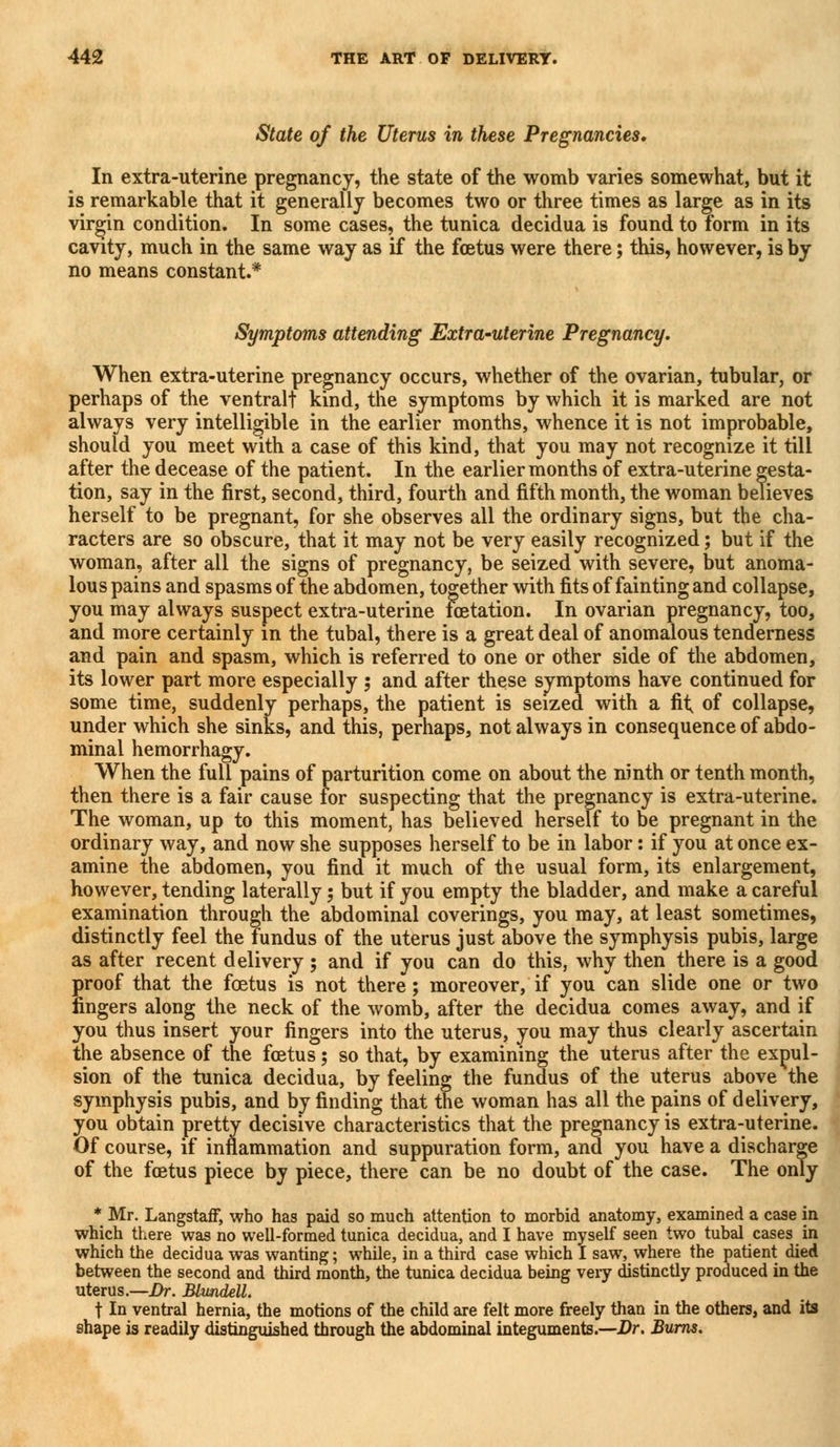 State of the Uterus in these Pregnancies, In extra-uterine pregnancy, the state of the womb varies somewhat, but it is remarkable that it generally becomes two or three times as large as in its virgin condition. In some cases, the tunica decidua is found to form in its cavity, much in the same way as if the foetus were there; this, however, is by no means constant.* Symptoms attending Extrauterine Pregnancy. When extra-uterine pregnancy occurs, whether of the ovarian, tubular, or perhaps of the ventralt kind, the symptoms by which it is marked are not always very intelligible in the earlier months, whence it is not improbable, should you meet with a case of this kind, that you may not recognize it tilt after the decease of the patient. In the earlier months of extra-uterine gesta- tion, say in the first, second, third, fourth and fifth month, the woman believes herself to be pregnant, for she observes all the ordinary signs, but the cha- racters are so obscure, that it may not be very easily recognized; but if the woman, after all the signs of pregnancy, be seized with severe, but anoma- lous pains and spasms of the abdomen, together with fits of fainting and collapse, you may always suspect extra-uterine fetation. In ovarian pregnancy, too, and more certainly in the tubal, there is a great deal of anomalous tenderness and pain and spasm, which is referred to one or other side of the abdomen, its lower part more especially 5 and after these symptoms have continued for some time, suddenly perhaps, the patient is seized with a fit of collapse, under which she sinks, and this, perhaps, not always in consequence of abdo- minal hemorrhagy. When the full pains of parturition come on about the ninth or tenth month, then there is a fair cause for suspecting that the pregnancy is extra-uterine. The woman, up to this moment, has believed herself to be pregnant in the ordinary way, and now she supposes herself to be in labor: if you at once ex- amine the abdomen, you find it much of the usual form, its enlargement, however, tending laterally; but if you empty the bladder, and make a careful examination through the abdominal coverings, you may, at least sometimes, distinctly feel the fundus of the uterus just above the symphysis pubis, large as after recent delivery ; and if you can do this, why then there is a good proof that the foetus is not there; moreover, if you can slide one or two fingers along the neck of the womb, after the decidua comes away, and if you thus insert your fingers into the uterus, you may thus clearly ascertain the absence of the foetus 5 so that, by examining the uterus after the expul- sion of the tunica decidua, by feeling the fundus of the uterus above the symphysis pubis, and by finding that the woman has all the pains of delivery, you obtain pretty decisive characteristics that the pregnancy is extra-uterine. Of course, if inflammation and suppuration form, and you have a discharge of the fetus piece by piece, there can be no doubt of the case. The only * Mr. Langstaff, who has paid so much attention to morbid anatomy, examined a case in which there was no well-formed tunica decidua, and I have myself seen two tubal cases in which the decidua was wanting; while, in a third case which I saw, where the patient died between the second and third month, the tunica decidua being very distinctly produced in the uterus.—Dr. Blundell. t In ventral hernia, the motions of the child are felt more freely than in the others, and its shape is readily distinguished through the abdominal integuments.—Dr. Burns.