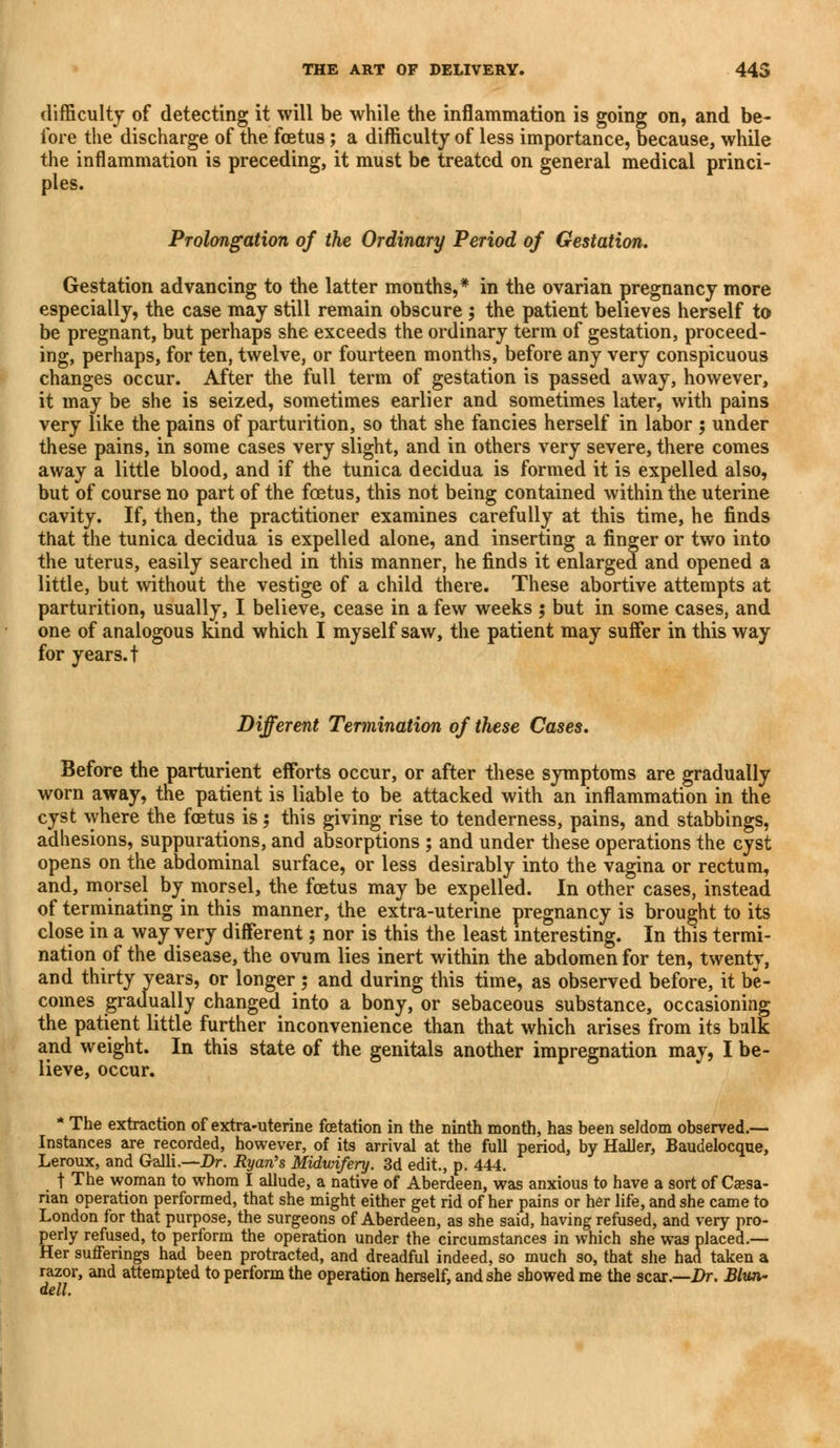 difficulty of detecting it will be while the inflammation is going on, and be- fore the discharge of the foetus; a difficulty of less importance, because, while the inflammation is preceding, it must be treated on general medical princi- ples. Prolongation of the Ordinary Period of Gestation. Gestation advancing to the latter months,* in the ovarian pregnancy more especially, the case may still remain obscure ; the patient believes herself to be pregnant, but perhaps she exceeds the ordinary term of gestation, proceed- ing, perhaps, for ten, twelve, or fourteen months, before any very conspicuous changes occur. After the full term of gestation is passed away, however, it may be she is seized, sometimes earlier and sometimes later, with pains very like the pains of parturition, so that she fancies herself in labor ; under these pains, in some cases very slight, and in others very severe, there comes away a little blood, and if the tunica decidua is formed it is expelled also, but of course no part of the foetus, this not being contained within the uterine cavity. If, then, the practitioner examines carefully at this time, he finds that the tunica decidua is expelled alone, and inserting a finger or two into the uterus, easily searched in this manner, he finds it enlarged and opened a little, but without the vestige of a child there. These abortive attempts at parturition, usually, I believe, cease in a few weeks ; but in some cases, and one of analogous kind which I myself saw, the patient may suffer in this way for years, t Different Termination of these Cases. Before the parturient efforts occur, or after these symptoms are gradually worn away, the patient is liable to be attacked with an inflammation in the cyst where the foetus is; this giving rise to tenderness, pains, and stabbings, adhesions, suppurations, and absorptions ; and under these operations the cyst opens on the abdominal surface, or less desirably into the vagina or rectum, and, morsel by morsel, the foetus may be expelled. In other cases, instead of terminating in this manner, the extra-uterine pregnancy is brought to its close in a way very different 5 nor is this the least interesting. In this termi- nation of the disease, the ovum lies inert within the abdomen for ten, twenty, and thirty years, or longer 5 and during this time, as observed before, it be- comes gradually changed into a bony, or sebaceous substance, occasioning the patient little further inconvenience than that which arises from its balk and weight. In this state of the genitals another impregnation may, I be- lieve, occur. * The extraction of extra-uterine fetation in the ninth month, has been seldom observed.— Instances are recorded, however, of its arrival at the full period, by Haller, Baudelocque, Leroux, and Galli.—Dr. Ryan's Midwifery. 3d edit., p. 444. t The woman to whom I allude, a native of Aberdeen, was anxious to have a sort of Caesa- rian operation performed, that she might either get rid of her pains or her life, and she came to London for that purpose, the surgeons of Aberdeen, as she said, having refused, and very pro- perly refused, to perform the operation under the circumstances in which she was placed.— Her sufferings had been protracted, and dreadful indeed, so much so, that she had taken a razor, and attempted to perform the operation herself, and she showed me the scar.—Dr. Blun- dell.