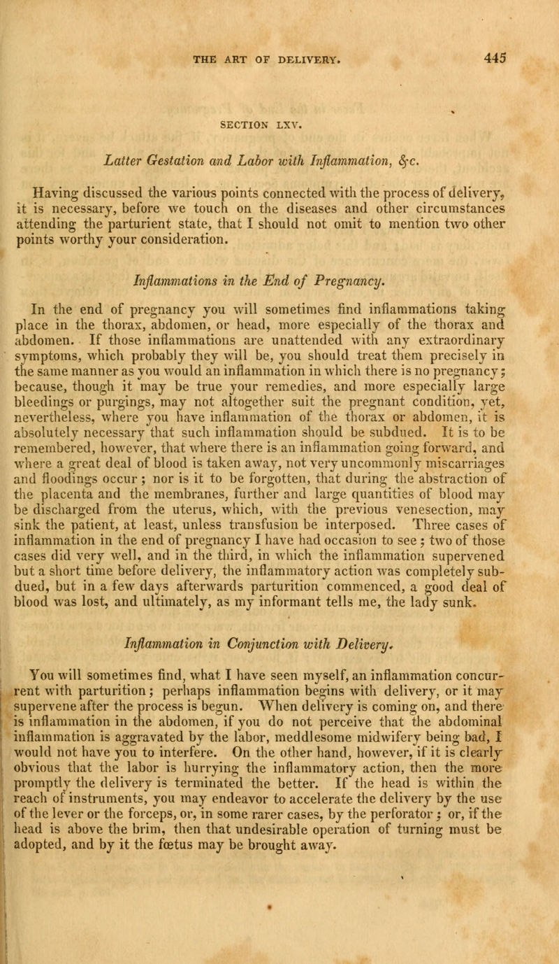 SECTION LXV Latter Gestation and Labor with Inflammation, fyc. Having discussed the various points connected with the process of delivery, it is necessary, before we touch on the diseases and other circumstances attending the parturient state, that I should not omit to mention two other points worthy your consideration. Inflammations in the End of Pregnancy. In the end of pregnancy you will sometimes find inflammations taking place in the thorax, abdomen, or head, more especially of the thorax and abdomen. If those inflammations are unattended with any extraordinary symptoms, which probably they will be, you should treat them precisely in the same manner as you would an inflammation in which there is no pregnancy; because, though it may be true your remedies, and more especially large bleedings or purgings, may not altogether suit the pregnant condition, yet, nevertheless, where you have inflammation of the thorax or abdomen, it is absolutely necessary that such inflammation should be subdued. It is to be remembered, however, that where there is an inflammation going forward, and where a great deal of blood is taken away, not very uncommonly miscarriages and floodings occur ; nor is it to be forgotten, that during the abstraction of the placenta and the membranes, further and large quantities of blood may be discharged from the uterus, which, with the previous venesection, may sink the patient, at least, unless transfusion be interposed. Three cases of inflammation in the end of pregnancy I have had occasion to see; two of those cases did very well, and in the third, in which the inflammation supervened but a short time before delivery, the inflammatory action was completely sub- dued, but in a few days afterwards parturition commenced, a good deal of blood was lost, and ultimately, as my informant tells me, the lady sunk. Inflammation in Conjunction with Delivery, You will sometimes find, what I have seen myself, an inflammation concur- rent with parturition; perhaps inflammation begins with delivery, or it may supervene after the process is begun. When delivery is coming on, and there is inflammation in the abdomen, if you do not perceive that the abdominal inflammation is aggravated by the labor, meddlesome midwifery being bad, I would not have you to interfere. On the other hand, however, if it is clearly obvious that the labor is hurrying the inflammatory action, then the more promptly the delivery is terminated the better. If the head is within the reach of instruments, you may endeavor to accelerate the delivery by the use of the lever or the forceps, or, in some rarer cases, by the perforator; or, if the head is above the brim, then that undesirable operation of turning must be adopted, and by it the foetus may be brought away.