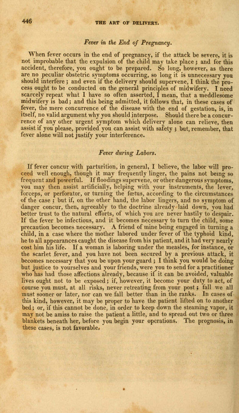 Fever in the End of Pregnancy. When fever occurs in the end of pregnancy, if the attack be severe, it is not improbable that the expulsion of the child may take place ; and for this accident, therefore, you ought to be prepared. So long, however, as there are no peculiar obstetric symptoms occurring, so long it is unnecessary you should interfere ; and even if the delivery should supervene, I think the pro- cess ought to be conducted on the general principles of midwifery. I need scarcely repeat what I have so often asserted, I mean, that a meddlesome midwifery is bad; and this being admitted, it follows that, in these cases of fever, the mere concurrence of the disease with the end of gestation, is, in itself, no valid argument why you should interpose. Should there be a concur- rence of any other urgent symptom which delivery alone can relieve, then assist if you please, provided you can assist with safety ; but, remember, that fever alone will not justify your interference. Fever during Labors. If fever concur with parturition, in general, I believe, the labor will pro- ceed wrell enough, though it may frequently linger, the pains not being so frequent and powerful. If floodings supervene, or other dangerous symptoms, you may then assist artificially, helping with your instruments, the lever, forceps, or perforator, or turning the fcetus, according to the circumstances of the case ; but if, on the other hand, the labor lingers, and no symptom of danger concur, then, agreeably to the doctrine already laid down, you had better trust to the natural efforts, of which you are never hastily to despair. If the fever be infectious, and it becomes necessary to turn the child, some precaution becomes necessary. A friend of mine being engaged in turning a child, in a case where the mother labored under fever of the typhoid kind, he to all appearances caught the disease from his patient, and it had very nearly cost him his life. If a woman is laboring under the measles, for instance, or the scarlet fever, and you have not been secured by a previous attack, it becomes necessary that you be upon your guard ; I think you would be doing but justice to yourselves and your friends, were you to send for a practitioner who has had those affections already, because if it can be avoided, valuable lives ought not to be exposed; if, however, it become your duty to act, of course you must, at all risks, never retreating from your post ; fall we all must sooner or later, nor can we fall better than in the ranks. In cases of this kind, however, it may be proper to have the patient lifted on to another bed; or, if this cannot be done, in order to keep down the steaming vapor, it may not be amiss to raise the patient a little, and to spread out two or three blankets beneath her, before you begin your operations. The prognosis, in these cases, is not favorable.