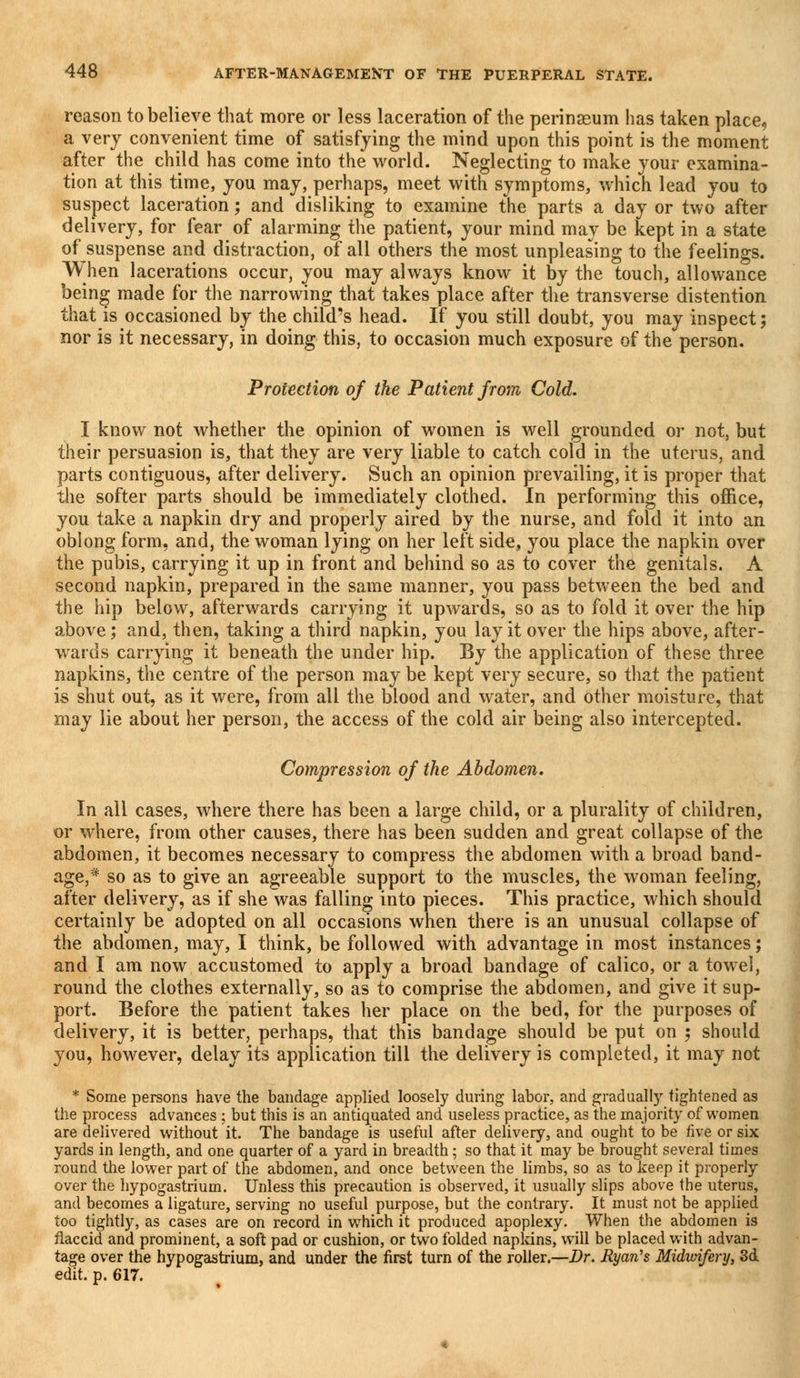 reason to believe that more or less laceration of the perinasum has taken place, a very convenient time of satisfying the mind upon this point is the moment after the child has come into the world. Neglecting to make your examina- tion at this time, you may, perhaps, meet with symptoms, which lead you to suspect laceration; and disliking to examine the parts a day or two after delivery, for fear of alarming the patient, your mind may be kept in a state of suspense and distraction, of all others the most unpleasing to the feelings. When lacerations occur, you may always know it by the touch, allowance being made for the narrowing that takes place after the transverse distention that is occasioned by the child's head. If you still doubt, you may inspect; nor is it necessary, in doing this, to occasion much exposure of the person. Protection of the Patient from Cold. I know not whether the opinion of women is well grounded or not, but their persuasion is, that they are very liable to catch cold in the uterus, and parts contiguous, after delivery. Such an opinion prevailing, it is proper that the softer parts should be immediately clothed. In performing this office, you take a napkin dry and properly aired by the nurse, and fold it into an oblong form, and, the woman lying on her left side, you place the napkin over the pubis, carrying it up in front and behind so as to cover the genitals. A second napkin, prepared in the same manner, you pass between the bed and the hip below, afterwards carrying it upwards, so as to fold it over the hip above; and, then, taking a third napkin, you lay it over the hips above, after- wards carrying it beneath the under hip. By the application of these three napkins, the centre of the person may be kept very secure, so that the patient is shut out, as it were, from all the blood and water, and other moisture, that may lie about her person, the access of the cold air being also intercepted. Compression of the Abdomen. In all cases, where there has been a large child, or a plurality of children, or where, from other causes, there has been sudden and great collapse of the abdomen, it becomes necessary to compress the abdomen with a broad band- age,* so as to give an agreeable support to the muscles, the woman feeling, after delivery, as if she was falling into pieces. This practice, which should certainly be adopted on all occasions when there is an unusual collapse of the abdomen, may, I think, be followed with advantage in most instances; and I am now accustomed to apply a broad bandage of calico, or a towel, round the clothes externally, so as to comprise the abdomen, and give it sup- port. Before the patient takes her place on the bed, for the purposes of delivery, it is better, perhaps, that this bandage should be put on ; should you, however, delay its application till the delivery is completed, it may not * Some persons have the bandage applied loosely during labor, and gradually tightened as the process advances ; but this is an antiquated and useless practice, as the majority of women are delivered without it. The bandage is useful after delivery, and ought to be five or six yards in length, and one quarter of a yard in breadth; so that it may be brought several times round the lower part of the abdomen, and once between the limbs, so as to keep it properly over the hypogastrium. Unless this precaution is observed, it usually slips above the uterus, and becomes a ligature, serving no useful purpose, but the contrary. It must not be applied too tightly, as cases are on record in which it produced apoplexy. When the abdomen is flaccid and prominent, a soft pad or cushion, or two folded napkins, will be placed with advan- tage over the hypogastrium, and under the first turn of the roller.—Dr. Ryan's Midimfery, 3d edit. p. 617.