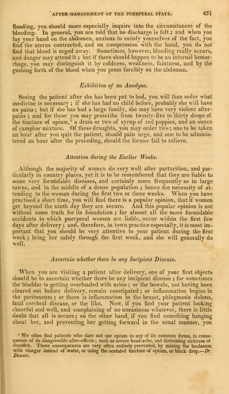 flooding, you should more especially inquire into the circumstances of the bleeding. In general, you are told that no discharge is felt; and when you lay your hand on the abdomen, anxious to satisfy yourselves of the fact, you find the uterus contracted, and on compression with the hand, you do not find that blood is urged away. Sometimes, however, bleeding really occurs, and danger may attend it 5 but if there should happen to be an internal hemor- rhage, you may distinguish it by coldness, weakness, faintness, and by the gushing forth of the blood when you press forcibly on the abdomen. Exhibition of an Anodyne. Seeing the patient after she has been put to bed, you will then order what medicine is necessary ; if she has had no child before, probably she will have no pains; but if she has had a large family, she may have very violent after- pains 5 and for these you may prescribe from twenty-five to thirty drops of the tincture of opium,* a dram or two of syrup of red poppies, and an ounce of camphor mixture. Of these draughts, you may order two; one to be taken an hour after you quit the patient, should pain urge, and one to be adminis- tered an hour after the preceding, should the former fail to relieve. Attention during the Earlier Weeks. Although the majority of women do very well after parturition, and par- ticularly in country places, yet it is to be remembered that they are liable to some very formidable diseases, and certainly more frequently so in large towns, and in the middle of a dense population ; hence the necessity of at- tending to the woman during the first two or three weeks. When you have practised a short time, you will find there is a popular opinion, that if women get beyond the ninth day they are secure. And this popular opinion is not without some truth for its foundation ; for almost all the more formidable accidents to which puerperal women are liable, occur within the first few clays after delivery; and, therefore, in town practice especially, it is most im- portant that you should be very attentive to your patient during the first week; bring her safely through the first week, and she will generally do well. Ascertain whether there be any Incipient Disease. When you are visiting a patient after delivery, one of your first objects should be to ascertain whether there be any incipient disease 5 for sometimes the bladder is getting overloaded with urine; or the bowels, not having been cleared out before delivery, remain constipated; or inflammation begins in the peritoneum ; or there is inflammation in the breast, phlegmasia dolens, fatal cerebral disease, or the like. Now, if you find your patient looking cheerful and well, and complaining of no uneasiness whatever, there is little doubt that all is secure; on the other hand, if you find something hanging about her, and preventing her getting forward in the usual manner, you * We often find patients who dare not use opium in any of its common forms, in conse- quence of its disagreeable after-effects ; such as severe head-ache, and distressing sickness of stomach. These consequences are very often entirely prevented, by mixing the laudanum with vinegar instead of water, or using the acetated tincture of opium, or black drop.—Dr. Dewees.