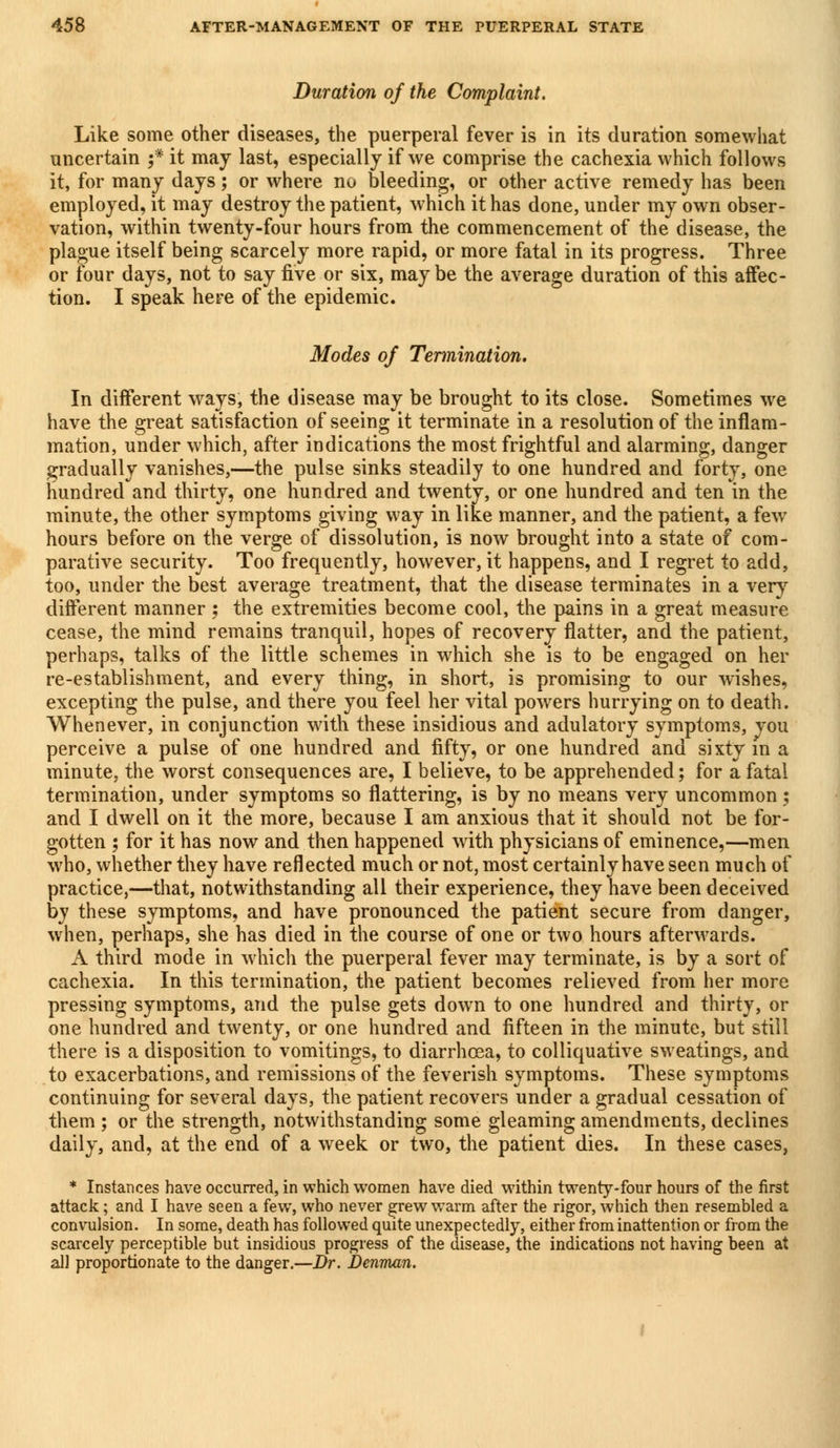 Duration of the Complaint. Like some other diseases, the puerperal fever is in its duration somewhat uncertain f it may last, especially if we comprise the cachexia which follows it, for many days; or where no bleeding, or other active remedy has been employed, it may destroy the patient, which it has done, under my own obser- vation, within twenty-four hours from the commencement of the disease, the plague itself being scarcely more rapid, or more fatal in its progress. Three or four days, not to say five or six, maybe the average duration of this affec- tion. I speak here of the epidemic. Modes of Termination. In different ways, the disease may be brought to its close. Sometimes we have the great satisfaction of seeing it terminate in a resolution of the inflam- mation, under which, after indications the most frightful and alarming, danger gradually vanishes,—the pulse sinks steadily to one hundred and forty, one hundred and thirty, one hundred and twenty, or one hundred and ten in the minute, the other symptoms giving way in like manner, and the patient, a few hours before on the verge of dissolution, is now brought into a state of com- parative security. Too frequently, however, it happens, and I regret to add, too, under the best average treatment, that the disease terminates in a very different manner ; the extremities become cool, the pains in a great measure cease, the mind remains tranquil, hopes of recovery flatter, and the patient, perhaps, talks of the little schemes in which she is to be engaged on her re-establishment, and every thing, in short, is promising to our wishes, excepting the pulse, and there you feel her vital powers hurrying on to death. Whenever, in conjunction with these insidious and adulatory symptoms, vou perceive a pulse of one hundred and fifty, or one hundred and sixty m a minute, the worst consequences are, I believe, to be apprehended; for a fatal termination, under symptoms so flattering, is by no means very uncommon; and I dwell on it the more, because I am anxious that it should not be for- gotten ; for it has now and then happened with physicians of eminence,—men who, whether they have reflected much or not, most certainly have seen much of practice,—that, notwithstanding all their experience, they have been deceived by these symptoms, and have pronounced the patient secure from danger, when, perhaps, she has died in the course of one or two hours afterwards. A third mode in which the puerperal fever may terminate, is by a sort of cachexia. In this termination, the patient becomes relieved from her more pressing symptoms, and the pulse gets down to one hundred and thirty, or one hundred and twenty, or one hundred and fifteen in the minute, but still there is a disposition to vomitings, to diarrhoea, to colliquative sweatings, and to exacerbations, and remissions of the feverish symptoms. These symptoms continuing for several days, the patient recovers under a gradual cessation of them ; or the strength, notwithstanding some gleaming amendments, declines daily, and, at the end of a week or two, the patient dies. In these cases, * Instances have occurred, in which women have died within twenty-four hours of the first attack; and I have seen a few, who never grew warm after the rigor, which then resembled a convulsion. In some, death has followed quite unexpectedly, either from inattention or from the scarcely perceptible but insidious progress of the disease, the indications not having been at all proportionate to the danger.—Dr. Denman.