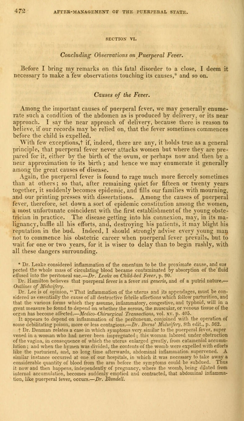 SECTION VI. Concluding Observations on Puerperal Fever. Before I bring my remarks on this fatal disorder to a close, I deem it necessary to make a few observations touching its causes,* and so on. Causes of the Fever. Among the important causes of puerperal fever, we may generally enume- rate such a condition of the abdomen as is produced by delivery, or its near approach. I say the near approach of delivery, because there is reason to believe, if our records may be relied on, that the fever sometimes commences before the child is expelled. With few exceptions,! if, indeed, there are any, it holds true as a general principle, that puerperal fever never attacks women but where they are pre- pared for it, either by the birth of the ovum, or perhaps now and then bv a near approximation to its birth; and hence we may enumerate it generally among the great causes of disease. Again, the puerperal fever is found to rage much more fiercely sometimes than at others; so that, after remaining quiet for fifteen or twenty years together, it suddenly becomes epidemic, and fills our families with mourning, and our printing presses with dissertations. Among the causes of puerperal fever, therefore, set down a sort of epidemic constitution among the women, a most unfortunate coincident with the first establishment of the young obste- trician in practice. The disease getting into his connexion, may, in its ma- lignancy, baffle all his efforts, and, destroying his patients, it may blight his reputation in the bud. Indeed, I should strongly advise every young man not to commence his obstetric career when puerperal fever prevails, but to wait for one or two years, for it is wiser to delay than to begin rashly, with all these dangers surrounding. * Dr. Leake considered inflammation of the omentum to be the proximate cause, and sus pected the whole mass of circulating blood became contaminated by absorption of the fluid effused into the peritoneal sac.—Dr. Leake on Child-bed Fever,-p. 90. Dr. Hamilton believes that puerperal fever is a fever sai generis, and of a putrid nature.— Outlines of Midwifery. Dr. Lee is of opinion,  That inflammation of the uterus and its appendages, must be con- sidered as essentially the cause of all destructive febrile affections which follow parturition, and that the various forms which they assume, inflammatory, congestive, and typhoid, will in a great measure be found to depend on whether the serous, the muscular, or venous tissue of the organ has become affected.—Medico-Chirurgical Transactions, vol. xv. p. 405. It appears to depend on inflammation of the peritoneum, conjoined with the operation of some debilitating poison, more or less contagious.—Dr. Burns' Midwifery, Sth edit., p. 562. t Dr. Denman relates a case in which symptoms very similar to the puerperal fever, super vened in a woman who had never been impregnated; this woman labored under obstruction of the vagina, in consequence of which the uterus enlarged greatly, from catamenial accumu- lation ; and when the hymen was divided, the contents of the womb were expelled with eflbrts like the parturient, and, no long time afterwards, abdominal inflammation supervened. A similar instance occurred at one of our hospitals, in which it was necessary to take away a considerable quantity of blood from the arm before the symptoms could be subdued. Thus it now and then happens, independently of pregnancy, where the womb, being dilated from internal accumulation, becomes suddenly emptied and contracted, that abdominal inflamma- tion, like puerperal fever, occurs.—Dr. Blundell.