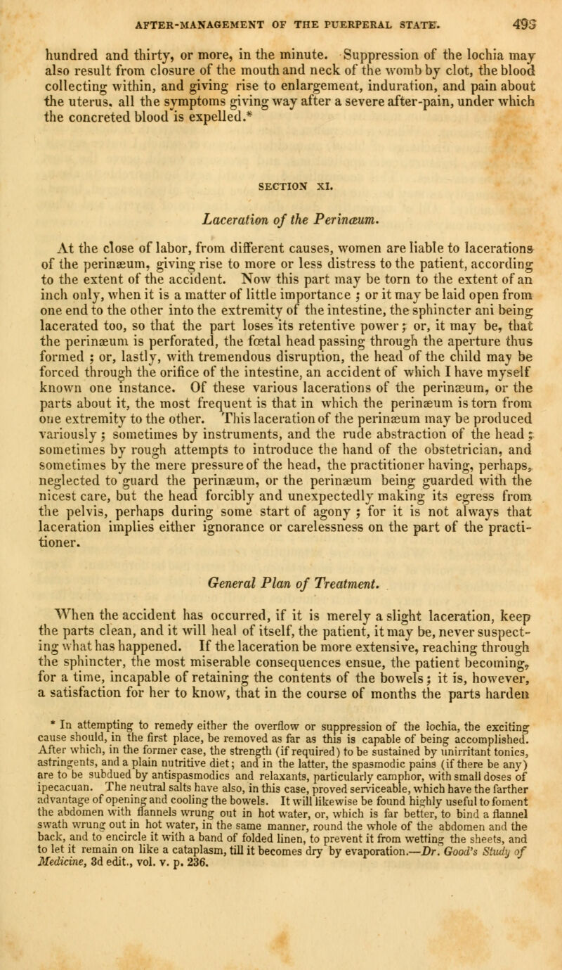 hundred and thirty, or more, in the minute. Suppression of the lochia may also result from closure of the mouth and neck of the womb by clot, the blood collecting within, and giving rise to enlargement, induration, and pain about the uterus, all the symptoms giving way after a severe after-pain, under which the concreted blood is expelled.* SECTION XI. Laceration of the Perinceum. At the close of labor, from different causes, women are liable to lacerations of the perinseum, giving rise to more or less distress to the patient, according to the extent of the accident. Now this part may be torn to the extent of an inch only, when it is a matter of little importance ; or it may be laid open from one end to the other into the extremity of the intestine, the sphincter ani being lacerated too, so that the part loses its retentive power; or, it may be, that the perinseum is perforated, the foetal head passing through the aperture thus formed ; or, lastly, with tremendous disruption, the head of the child mav be forced through the orifice of the intestine, an accident of which I have myself known one instance. Of these various lacerations of the perinasum, or the parts about it, the most frequent is that in which the perinseum is torn from one extremity to the other. This laceration of the perinseum may be produced variously ; sometimes by instruments, and the rude abstraction of the head ; sometimes by rough attempts to introduce the hand of the obstetrician, and sometimes by the mere pressure of the head, the practitioner having, perhaps, neglected to guard the perinseum, or the perinseum being guarded with the nicest care, but the head forcibly and unexpectedly making its egress from the pelvis, perhaps during some start of agony ; for it is not always that laceration implies either ignorance or carelessness on the part of the practi- tioner. General Plan of Treatment. When the accident has occurred, if it is merely a slight laceration, keep the parts clean, and it will heal of itself, the patient, it may be, never suspect- ing what has happened. If the laceration be more extensive, reaching through the sphincter, the most miserable consequences ensue, the patient becoming, for a time, incapable of retaining the contents of the bowels; it is, however, a satisfaction for her to know, that in the course of months the parts harden * In attempting to remedy either the overflow or suppression of the lochia, the exciting cause should, in the first place, be removed as far as this is capable of being accomplished. After which, in the former case, the strength (if required) to be sustained by unirritant tonics, astringents, and a plain nutritive diet; and in the latter, the spasmodic pains (if there be any) are to be subdued by antispasmodics and relaxants, particularly camphor, with small doses of ipecacuan. The neutral salts have also, in this case, proved serviceable, which have the farther advantage of opening and cooling the bowels. It will likewise be found highly useful to foment the abdomen with flannels wrung out in hot water, or, which is far better, to bind a flannel swath wrung out in hot water, in the same manner, round the whole of the abdomen and the back, and to encircle it with a band of folded linen, to prevent it from wetting the sheets, and to let it remain on like a cataplasm, till it becomes dry by evaporation.—Dr. Good's Study of Medicine, 3d edit., vol. v. p. 236.