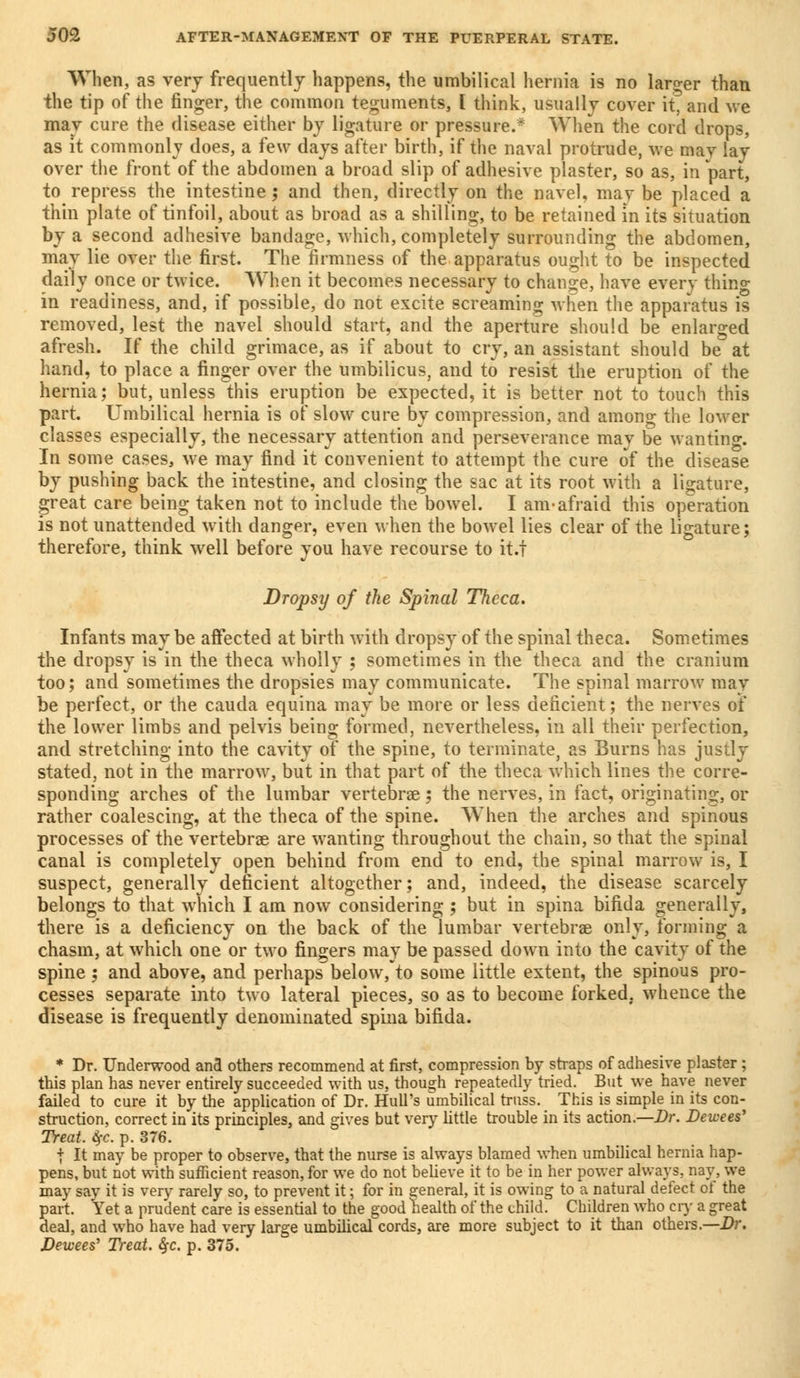 When, as very frequently happens, the umbilical hernia is no larger than the tip of the finger, the common teguments, I think, usually cover it, and we may cure the disease either by ligature or pressure.* When the cord drops, as it commonly does, a few days after birth, if the naval protrude, we may lay over the front of the abdomen a broad slip of adhesive plaster, so as, in part, to repress the intestine; and then, directly on the navel, may be placed a thin plate of tinfoil, about as broad as a shilling, to be retained in its situation by a second adhesive bandage, which, completely surrounding the abdomen, may lie over the first. The firmness of the apparatus ought to be inspected daily once or twice. 'When it becomes necessary to change, have every thino- in readiness, and, if possible, do not excite screaming when the apparatus is removed, lest the navel should start, and the aperture should be enlarged afresh. If the child grimace, as if about to cry, an assistant should be at hand, to place a finger over the umbilicus, and to resist the eruption of the hernia; but, unless this eruption be expected, it is better not to touch this part. Umbilical hernia is of slow cure by compression, and among the lower classes especially, the necessary attention and perseverance may be wanting. In some cases, we may find it convenient to attempt the cure of the disease by pushing back the intestine, and closing the sac at its root with a ligature, great care being taken not to include the bowel. I am-afraid this operation is not unattended with danger, even when the bowel lies clear of the ligature; therefore, think well before you have recourse to it.f Dropsy of the Spinal Theca. Infants may be affected at birth with dropsy of the spinal theca. Sometimes the dropsy is in the theca wholly ; sometimes in the theca and the cranium too; and sometimes the dropsies may communicate. The spinal marrow may be perfect, or the cauda equina may be more or less deficient; the nerves of the lower limbs and pelvis being formed, nevertheless, in all their perfection, and stretching into the cavity of the spine, to terminate, as Burns has justly stated, not in the marrow, but in that part of the theca which lines the corre- sponding arches of the lumbar vertebrae; the nerves, in fact, originating, or rather coalescing, at the theca of the spine. When the arches and spinous processes of the vertebras are wanting throughout the chain, so that the spinal canal is completely open behind from end to end, the spinal marrow is, I suspect, generally deficient altogether; and, indeed, the disease scarcely belongs to that which I am now considering ; but in spina bifida generally, there is a deficiency on the back of the lumbar vertebras only, forming a chasm, at which one or two fingers may be passed down into the cavity of the spine ; and above, and perhaps below, to some little extent, the spinous pro- cesses separate into two lateral pieces, so as to become forked, whence the disease is frequently denominated spina bifida. * Dr. Underwood and others recommend at first, compression by straps of adhesive plaster ; this plan has never entirely succeeded with us, though repeatedly tried. But we have never failed to cure it by the application of Dr. Hull's umbilical truss. This is simple in its con- struction, correct in its principles, and gives but very little trouble in its action.—Dr. Dewees' Treat. $c. p. 376. | It may be proper to observe, that the nurse is always blamed when umbilical hernia hap- pens, but not with sufficient reason, for we do not believe it to be in her power always, nay, we may say it is very rarely so, to prevent it; for in general, it is owing to a natural defect of the part. Yet a prudent care is essential to the good health of the child' Children who cry a great deal, and who have had very large umbilical cords, are more subject to it than others.—Dr. Dewees' Treat. §c. p. 375.