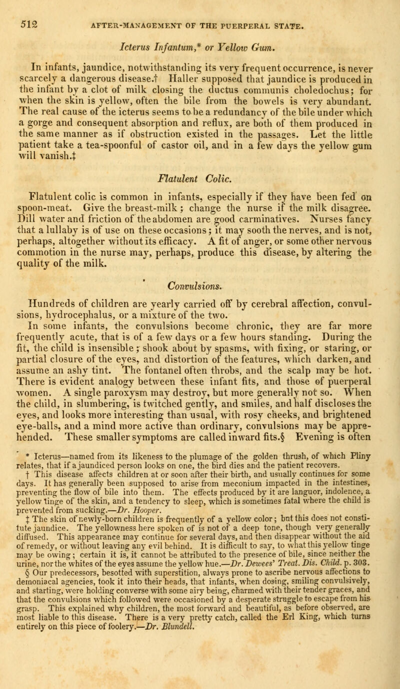 Icterus Infantum* or Yellow Gum. In infants, jaundice, notwithstanding its very frequent occurrence, is never scarcely a dangerous disease.! Haller supposed that jaundice is produced in the infant by a clot of milk closing the ductus communis choledochus; for when the skin is yellow, often the bile from the bowels is very abundant. The real cause of the icterus seems to be a redundancy of the bile under which a gorge and consequent absorption and reflux, are both of them produced in the same manner as if obstruction existed in the passages. Let the little patient take a tea-spoonful of castor oil, and in a few days the yellow gum will vanish4 Flatulent Colic. Flatulent colic is common in infants, especially if they have been fed on spoon-meat. Give the breast-milk ; change the nurse if the milk disagree. Dill water and friction of the abdomen are good carminatives. Nurses fancy that a lullaby is of use on these occasions; it may sooth the nerves, and is not, perhaps, altogether without its efficacy. A fit of anger, or some other nervous commotion in the nurse may, perhaps, produce this disease, by altering the quality of the milk. Convulsions. Hundreds of children are yearly carried off by cerebral affection, convul- sions, hydrocephalus, or a mixture of the two. In some infants, the convulsions become chronic, they are far more frequently acute, that is of a few days or a few hours standing. During the fit, the child is insensible; shook about by spasms, with fixing, or staring, or partial closure of the eyes, and distortion of the features, which darken, and assume an ashy tint. The fontanel often throbs, and the scalp may be hot. There is evident analogy between these infant fits, and those of puerperal women. A single paroxysm may destroy, but more generally not so. When the child, in slumbering, is twitched gently, and smiles, and half discloses the eyes, and looks more interesting than usual, with rosy cheeks, and brightened eye-balls, and a mind more active than ordinary, convulsions may be appre- hended. These smaller symptoms are called inward fits.§ Evening is often * Icterus—named from its likeness to the plumage of the golden thrush, of which Pliny relates, that if a jaundiced person looks on one, the bird dies and the patient recovers. f This disease affects children at or soon after their birth, and usually continues for some days. It has generally been supposed to arise from meconium impacted in the intestines, preventing the flow of bile into them. The effects produced by it are languor, indolence, a yellow tinge of the skin, and a tendency to sleep, which is sometimes fatal where the child is prevented from sucking.—Dr. Hooper. X The skin of newly-born children is frequently of a yellow color; but this does not consti- tute jaundice. The yellowness here spoken of is not of a deep tone, though very generally diffused. This appearance may continue for several days, and then disappear without the aid of remedy, or without leaving any evil behind. It is difficult to say, to what this yellow tinge may be owing; certain it is, it cannot be attributed to the presence of bile, since neither the urine, nor the whites of the eyes assume the yellow hue.—Dr. Dewees' Treat. Dis. Child, p. 308. § Our predecessors, besotted with superstition, always prone to ascribe nervous affections to demoniacal agencies, took it into their heads, that infants, when dosing, smiling convulsively, and starting, were holding converse with some airy being, charmed with their tender graces, and that the convulsions which followed were occasioned by a desperate struggle to escape from his grasp. This explained why children, the most forward and beautiful, as before observed, are most liable to this disease. There is a very pretty catch, called the Erl King, which turns entirely on this piece of foolery.—Dr. Blundell.